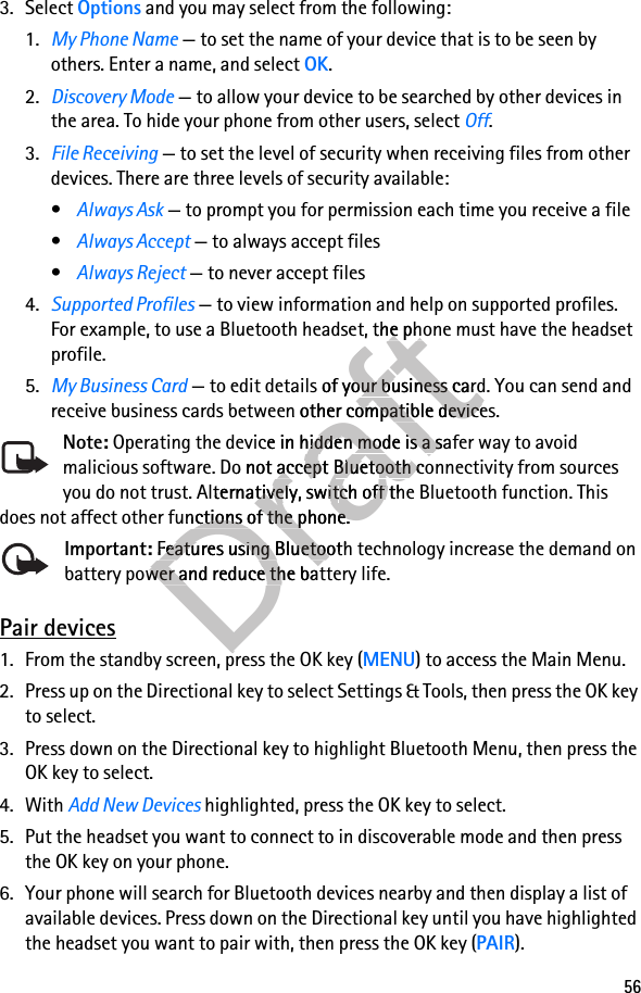 563. Select Options and you may select from the following:1. My Phone Name — to set the name of your device that is to be seen by others. Enter a name, and select OK.2. Discovery Mode — to allow your device to be searched by other devices in the area. To hide your phone from other users, select Off.3. File Receiving — to set the level of security when receiving files from other devices. There are three levels of security available:•Always Ask — to prompt you for permission each time you receive a file•Always Accept — to always accept files•Always Reject — to never accept files4. Supported Profiles — to view information and help on supported profiles. For example, to use a Bluetooth headset, the phone must have the headset profile.5. My Business Card — to edit details of your business card. You can send and receive business cards between other compatible devices.Note: Operating the device in hidden mode is a safer way to avoid malicious software. Do not accept Bluetooth connectivity from sources you do not trust. Alternatively, switch off the Bluetooth function. This does not affect other functions of the phone.Important: Features using Bluetooth technology increase the demand on battery power and reduce the battery life.Pair devices1. From the standby screen, press the OK key (MENU) to access the Main Menu.2. Press up on the Directional key to select Settings &amp; Tools, then press the OK key to select.3. Press down on the Directional key to highlight Bluetooth Menu, then press the OK key to select.4. With Add New Devices highlighted, press the OK key to select.5. Put the headset you want to connect to in discoverable mode and then press the OK key on your phone.6. Your phone will search for Bluetooth devices nearby and then display a list of available devices. Press down on the Directional key until you have highlighted the headset you want to pair with, then press the OK key (PAIR).Draft — to view information and help on supported profiles. Draft — to view information and help on supported profiles. t, the phone must have the headset Draftt, the phone must have the headset  — to edit details of your buDraft — to edit details of your business card. You can send and Draftsiness card. You can send and n other compatible devices.Draftn other compatible devices. Operating the device in hiddeDraft Operating the device in hidden mode is a safer way to avoid Draftn mode is a safer way to avoid malicious software. Do not accept Draftmalicious software. Do not accept Bluetooth connectivity from sources DraftBluetooth connectivity from sources you do not trust. Alternatively, switDraftyou do not trust. Alternatively, switch off the Bluetooth function. This Draftch off the Bluetooth function. This does not affect other functions of the phone.Draftdoes not affect other functions of the phone.Important:DraftImportant: Features using Bluetooth tecDraft Features using Bluetooth tecbattery power and reduce the battery life.Draftbattery power and reduce the battery life.1. From the standby screen, press the OK key (Draft1. From the standby screen, press the OK key (
