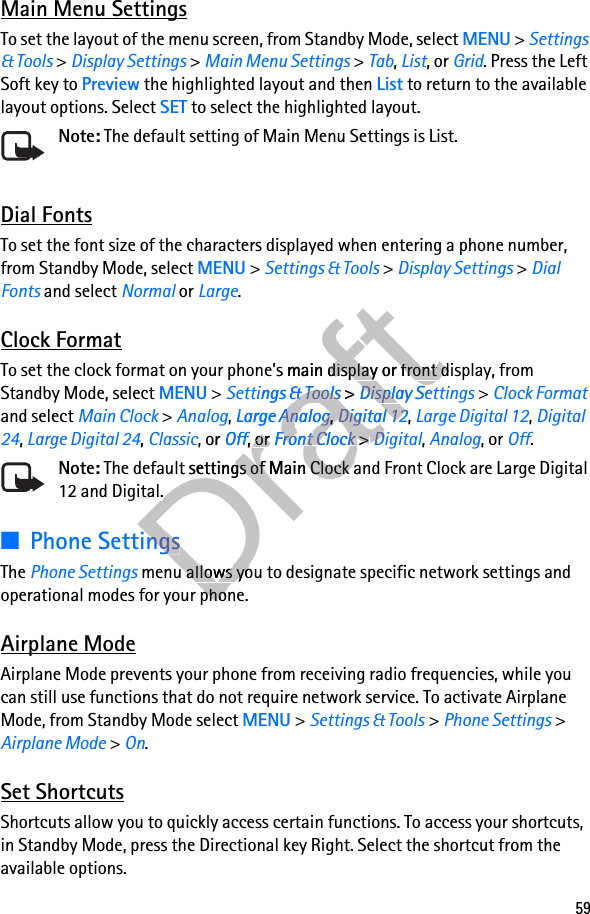 59Main Menu SettingsTo set the layout of the menu screen, from Standby Mode, select MENU &gt; Settings &amp; Tools &gt; Display Settings &gt; Main Menu Settings &gt; Tab, List, or Grid. Press the Left Soft key to Preview the highlighted layout and then List to return to the available layout options. Select SET to select the highlighted layout.Note: The default setting of Main Menu Settings is List.Dial FontsTo set the font size of the characters displayed when entering a phone number, from Standby Mode, select MENU &gt; Settings &amp; Tools &gt; Display Settings &gt; Dial Fonts and select Normal or Large.Clock FormatTo set the clock format on your phone’s main display or front display, from Standby Mode, select MENU &gt; Settings &amp; Tools &gt; Display Settings &gt; Clock Format and select Main Clock &gt; Analog, Large Analog, Digital 12, Large Digital 12, Digital 24, Large Digital 24, Classic, or Off, or Front Clock &gt; Digital, Analog, or Off.Note: The default settings of Main Clock and Front Clock are Large Digital 12 and Digital.■Phone SettingsThe Phone Settings menu allows you to designate specific network settings and operational modes for your phone.Airplane ModeAirplane Mode prevents your phone from receiving radio frequencies, while you can still use functions that do not require network service. To activate Airplane Mode, from Standby Mode select MENU &gt; Settings &amp; Tools &gt; Phone Settings &gt; Airplane Mode &gt; On.Set ShortcutsShortcuts allow you to quickly access certain functions. To access your shortcuts, in Standby Mode, press the Directional key Right. Select the shortcut from the available options.Drafte’s main display or Drafte’s main display or front display, from Draftfront display, from Settings &amp; ToolsDraftSettings &amp; Tools &gt; Draft &gt; Settings &amp; Tools &gt; Settings &amp; ToolsDraftSettings &amp; Tools &gt; Settings &amp; ToolsDisplay SettingsDraftDisplay SettingsAnalogDraftAnalog, Draft, Large AnalogDraftLarge Analog, Draft, Digital 12DraftDigital 12, or Draft, or OffDraftOff, or Draft, or Off, or OffDraftOff, or OffFront ClockDraftFront Clock &gt; Draft &gt; Front Clock &gt; Front ClockDraftFront Clock &gt; Front ClockDigitalDraftDigitalDraft The default settings of Main Clock and Front Clock are Large Digital Draft The default settings of Main Clock and Front Clock are Large Digital 12 and Digital.Draft12 and Digital.Phone SettingsDraftPhone Settings menu allows you to designate specific network settings and Draft menu allows you to designate specific network settings and operational modes for your phone.Draftoperational modes for your phone.