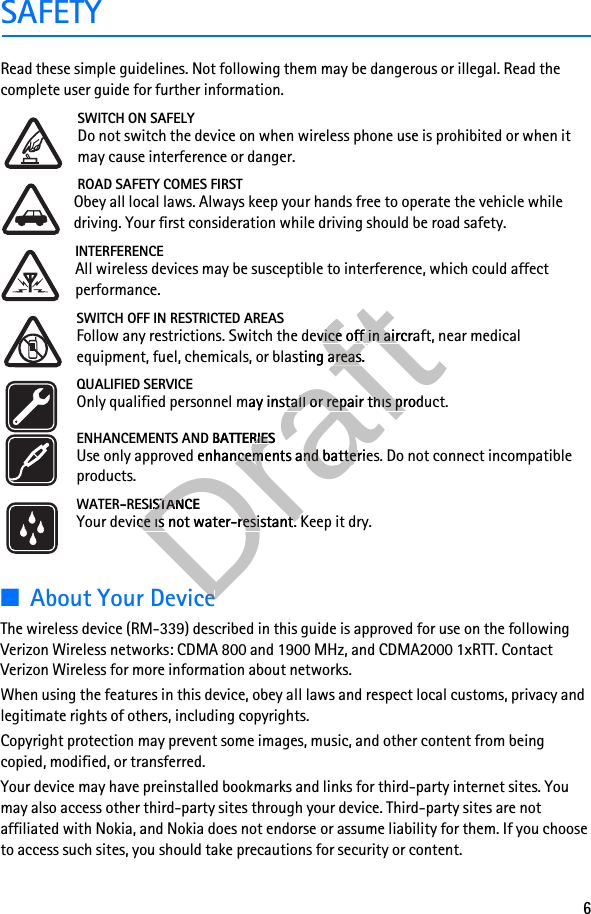 6SAFETYRead these simple guidelines. Not following them may be dangerous or illegal. Read the complete user guide for further information. SWITCH ON SAFELYDo not switch the device on when wireless phone use is prohibited or when it may cause interference or danger.ROAD SAFETY COMES FIRSTObey all local laws. Always keep your hands free to operate the vehicle while driving. Your first consideration while driving should be road safety.INTERFERENCEAll wireless devices may be susceptible to interference, which could affect performance.SWITCH OFF IN RESTRICTED AREASFollow any restrictions. Switch the device off in aircraft, near medical equipment, fuel, chemicals, or blasting areas.QUALIFIED SERVICEOnly qualified personnel may install or repair this product.ENHANCEMENTS AND BATTERIESUse only approved enhancements and batteries. Do not connect incompatible products.WATER-RESISTANCEYour device is not water-resistant. Keep it dry.■About Your DeviceThe wireless device (RM-339) described in this guide is approved for use on the following Verizon Wireless networks: CDMA 800 and 1900 MHz, and CDMA2000 1xRTT. Contact Verizon Wireless for more information about networks.When using the features in this device, obey all laws and respect local customs, privacy and legitimate rights of others, including copyrights. Copyright protection may prevent some images, music, and other content from being copied, modified, or transferred.Your device may have preinstalled bookmarks and links for third-party internet sites. You may also access other third-party sites through your device. Third-party sites are not affiliated with Nokia, and Nokia does not endorse or assume liability for them. If you choose to access such sites, you should take precautions for security or content.DraftFollow any restrictions. Switch the deDraftFollow any restrictions. Switch the device off in aircraft, near medical Draftvice off in aircraft, near medical s, or blasting areas.Drafts, or blasting areas.Only qualified personnel may inDraftOnly qualified personnel may install or repair this product.Draftstall or repair this product.ENHANCEMENTS AND BATTERIESDraftENHANCEMENTS AND BATTERIESUse only approved enhancemDraftUse only approved enhancements and batteries. Do not connect incompatible Draftents and batteries. Do not connect incompatible DraftWATER-RESISTANCEDraftWATER-RESISTANCEYour device is not water-resistant. Keep it dry.DraftYour device is not water-resistant. Keep it dry.About Your DeviceDraftAbout Your Device