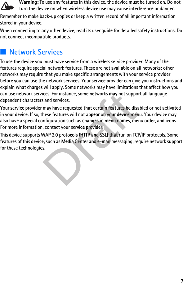 7Warning: To use any features in this device, the device must be turned on. Do not turn the device on when wireless device use may cause interference or danger.Remember to make back-up copies or keep a written record of all important information stored in your device.When connecting to any other device, read its user guide for detailed safety instructions. Do not connect incompatible products.■Network ServicesTo use the device you must have service from a wireless service provider. Many of the features require special network features. These are not available on all networks; other networks may require that you make specific arrangements with your service provider before you can use the network services. Your service provider can give you instructions and explain what charges will apply. Some networks may have limitations that affect how you can use network services. For instance, some networks may not support all language dependent characters and services.Your service provider may have requested that certain features be disabled or not activated in your device. If so, these features will not appear on your device menu. Your device may also have a special configuration such as changes in menu names, menu order, and icons. For more information, contact your service provider. This device supports WAP 2.0 protocols (HTTP and SSL) that run on TCP/IP protocols. Some features of this device, such as Media Center and e-mail messaging, require network support for these technologies.Draft may have limitations that affect how you Draft may have limitations that affect how you can use network services. For instance, some networks may not support all language Draftcan use network services. For instance, some networks may not support all language Your service provider may have requested that DraftYour service provider may have requested that certain features be disabled or not activated Draftcertain features be disabled or not activated appear on your device menu. Your device may Draftappear on your device menu. Your device may also have a special configuration such as chanDraftalso have a special configuration such as changes in menu names, menu order, and icons. Draftges in menu names, menu order, and icons. For more information, contact your service provider. DraftFor more information, contact your service provider. This device supports WAP 2.0 protocols (HTTP DraftThis device supports WAP 2.0 protocols (HTTP and SSL) that run on TCP/IP protocols. Some Draftand SSL) that run on TCP/IP protocols. Some features of this device, such as Media CentDraftfeatures of this device, such as Media Center and e-mail messaging, require network support Drafter and e-mail messaging, require network support 