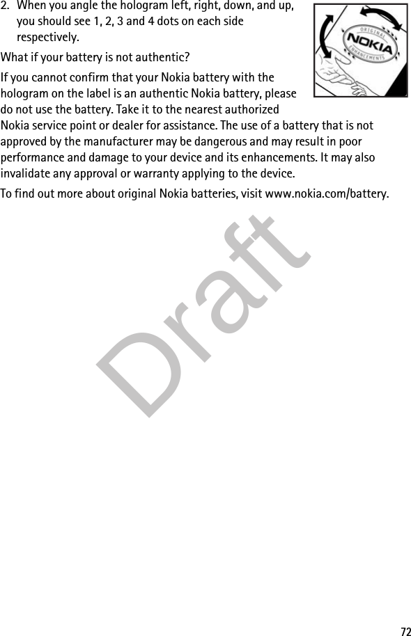 722. When you angle the hologram left, right, down, and up, you should see 1, 2, 3 and 4 dots on each side respectively.What if your battery is not authentic?If you cannot confirm that your Nokia battery with the hologram on the label is an authentic Nokia battery, please do not use the battery. Take it to the nearest authorized Nokia service point or dealer for assistance. The use of a battery that is not approved by the manufacturer may be dangerous and may result in poor performance and damage to your device and its enhancements. It may also invalidate any approval or warranty applying to the device.To find out more about original Nokia batteries, visit www.nokia.com/battery.Draft