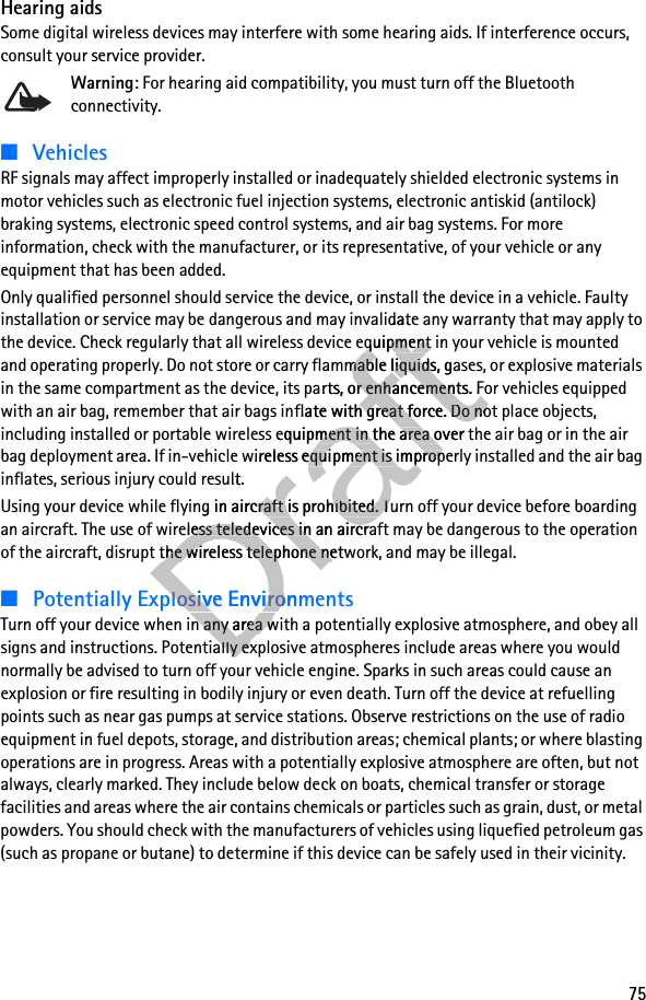 75Hearing aidsSome digital wireless devices may interfere with some hearing aids. If interference occurs, consult your service provider.Warning: For hearing aid compatibility, you must turn off the Bluetooth connectivity.■VehiclesRF signals may affect improperly installed or inadequately shielded electronic systems in motor vehicles such as electronic fuel injection systems, electronic antiskid (antilock) braking systems, electronic speed control systems, and air bag systems. For more information, check with the manufacturer, or its representative, of your vehicle or any equipment that has been added.Only qualified personnel should service the device, or install the device in a vehicle. Faulty installation or service may be dangerous and may invalidate any warranty that may apply to the device. Check regularly that all wireless device equipment in your vehicle is mounted and operating properly. Do not store or carry flammable liquids, gases, or explosive materials in the same compartment as the device, its parts, or enhancements. For vehicles equipped with an air bag, remember that air bags inflate with great force. Do not place objects, including installed or portable wireless equipment in the area over the air bag or in the air bag deployment area. If in-vehicle wireless equipment is improperly installed and the air bag inflates, serious injury could result.Using your device while flying in aircraft is prohibited. Turn off your device before boarding an aircraft. The use of wireless teledevices in an aircraft may be dangerous to the operation of the aircraft, disrupt the wireless telephone network, and may be illegal.■Potentially Explosive EnvironmentsTurn off your device when in any area with a potentially explosive atmosphere, and obey all signs and instructions. Potentially explosive atmospheres include areas where you would normally be advised to turn off your vehicle engine. Sparks in such areas could cause an explosion or fire resulting in bodily injury or even death. Turn off the device at refuelling points such as near gas pumps at service stations. Observe restrictions on the use of radio equipment in fuel depots, storage, and distribution areas; chemical plants; or where blasting operations are in progress. Areas with a potentially explosive atmosphere are often, but not always, clearly marked. They include below deck on boats, chemical transfer or storage facilities and areas where the air contains chemicals or particles such as grain, dust, or metal powders. You should check with the manufacturers of vehicles using liquefied petroleum gas (such as propane or butane) to determine if this device can be safely used in their vicinity.Draft dangerous and may invalidate anDraft dangerous and may invalidate anvice equipment in your vehicle is mounted Draftvice equipment in your vehicle is mounted and operating properly. Do not store or carry flammable liquids, gases, or explosive materials Draftand operating properly. Do not store or carry flammable liquids, gases, or explosive materials in the same compartment as the device, its paDraftin the same compartment as the device, its parts, or enhancements. For vehicles equipped Draftrts, or enhancements. For vehicles equipped flate with great force. Do not place objects, Draftflate with great force. Do not place objects, reless equipment in the area ovDraftreless equipment in the area over the air bag or in the air Drafter the air bag or in the air bag deployment area. If in-vehicle wireless equiDraftbag deployment area. If in-vehicle wireless equipment is improperly instDraftpment is improperly instinflates, serious injury could result.Draftinflates, serious injury could result.Using your device while flying in aircraft is prDraftUsing your device while flying in aircraft is prohibited. Turn off your device before boarding Draftohibited. Turn off your device before boarding an aircraft. The use of wireless teledevices in Draftan aircraft. The use of wireless teledevices in an aircraft may be dangerous to the operation Draftan aircraft may be dangerous to the operation Draftof the aircraft, disrupt the wireless telephone network, and may be illegal.Draftof the aircraft, disrupt the wireless telephone network, and may be illegal.Potentially Explosive EnvironmentsDraftPotentially Explosive EnvironmentsTurn off your device when in any area with DraftTurn off your device when in any area with signs and instructions. Potentially explosive atmospheres include areas where you would Draftsigns and instructions. Potentially explosive atmospheres include areas where you would 