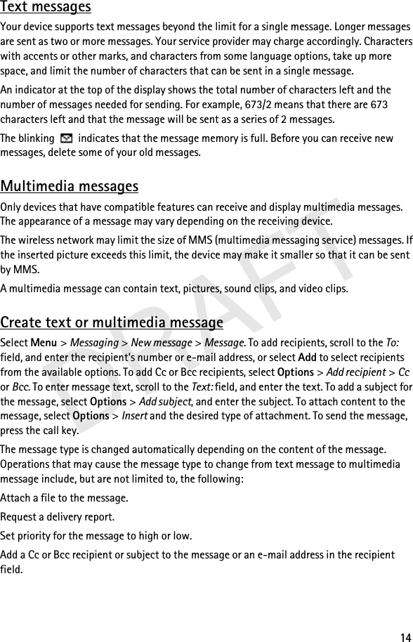 DRAFT14Text messagesYour device supports text messages beyond the limit for a single message. Longer messages are sent as two or more messages. Your service provider may charge accordingly. Characters with accents or other marks, and characters from some language options, take up more space, and limit the number of characters that can be sent in a single message.An indicator at the top of the display shows the total number of characters left and the number of messages needed for sending. For example, 673/2 means that there are 673 characters left and that the message will be sent as a series of 2 messages.The blinking   indicates that the message memory is full. Before you can receive new messages, delete some of your old messages.Multimedia messagesOnly devices that have compatible features can receive and display multimedia messages. The appearance of a message may vary depending on the receiving device.The wireless network may limit the size of MMS (multimedia messaging service) messages. If the inserted picture exceeds this limit, the device may make it smaller so that it can be sent by MMS.A multimedia message can contain text, pictures, sound clips, and video clips.Create text or multimedia messageSelect Menu &gt; Messaging &gt; New message &gt; Message. To add recipients, scroll to the To: field, and enter the recipient’s number or e-mail address, or select Add to select recipients from the available options. To add Cc or Bcc recipients, select Options &gt; Add recipient &gt; Cc or Bcc. To enter message text, scroll to the Text: field, and enter the text. To add a subject for the message, select Options &gt; Add subject, and enter the subject. To attach content to the message, select Options &gt; Insert and the desired type of attachment. To send the message, press the call key.The message type is changed automatically depending on the content of the message. Operations that may cause the message type to change from text message to multimedia message include, but are not limited to, the following:Attach a file to the message.Request a delivery report.Set priority for the message to high or low.Add a Cc or Bcc recipient or subject to the message or an e-mail address in the recipient field.