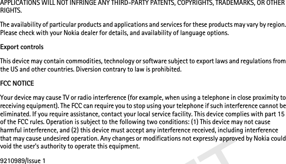 DRAFTAPPLICATIONS WILL NOT INFRINGE ANY THIRD-PARTY PATENTS, COPYRIGHTS, TRADEMARKS, OR OTHER RIGHTS.The availability of particular products and applications and services for these products may vary by region. Please check with your Nokia dealer for details, and availability of language options.Export controlsThis device may contain commodities, technology or software subject to export laws and regulations from the US and other countries. Diversion contrary to law is prohibited.FCC NOTICEYour device may cause TV or radio interference (for example, when using a telephone in close proximity to receiving equipment). The FCC can require you to stop using your telephone if such interference cannot be eliminated. If you require assistance, contact your local service facility. This device complies with part 15 of the FCC rules. Operation is subject to the following two conditions: (1) This device may not cause harmful interference, and (2) this device must accept any interference received, including interference that may cause undesired operation. Any changes or modifications not expressly approved by Nokia could void the user&apos;s authority to operate this equipment.9210989/Issue 1