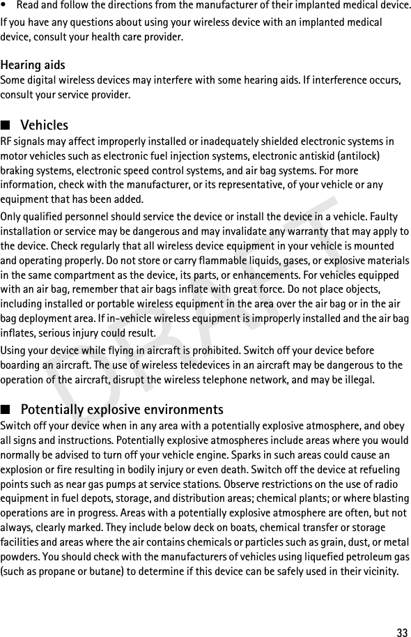 DRAFT33• Read and follow the directions from the manufacturer of their implanted medical device.If you have any questions about using your wireless device with an implanted medical device, consult your health care provider.Hearing aidsSome digital wireless devices may interfere with some hearing aids. If interference occurs, consult your service provider.■VehiclesRF signals may affect improperly installed or inadequately shielded electronic systems in motor vehicles such as electronic fuel injection systems, electronic antiskid (antilock) braking systems, electronic speed control systems, and air bag systems. For more information, check with the manufacturer, or its representative, of your vehicle or any equipment that has been added.Only qualified personnel should service the device or install the device in a vehicle. Faulty installation or service may be dangerous and may invalidate any warranty that may apply to the device. Check regularly that all wireless device equipment in your vehicle is mounted and operating properly. Do not store or carry flammable liquids, gases, or explosive materials in the same compartment as the device, its parts, or enhancements. For vehicles equipped with an air bag, remember that air bags inflate with great force. Do not place objects, including installed or portable wireless equipment in the area over the air bag or in the air bag deployment area. If in-vehicle wireless equipment is improperly installed and the air bag inflates, serious injury could result.Using your device while flying in aircraft is prohibited. Switch off your device before boarding an aircraft. The use of wireless teledevices in an aircraft may be dangerous to the operation of the aircraft, disrupt the wireless telephone network, and may be illegal.■Potentially explosive environmentsSwitch off your device when in any area with a potentially explosive atmosphere, and obey all signs and instructions. Potentially explosive atmospheres include areas where you would normally be advised to turn off your vehicle engine. Sparks in such areas could cause an explosion or fire resulting in bodily injury or even death. Switch off the device at refueling points such as near gas pumps at service stations. Observe restrictions on the use of radio equipment in fuel depots, storage, and distribution areas; chemical plants; or where blasting operations are in progress. Areas with a potentially explosive atmosphere are often, but not always, clearly marked. They include below deck on boats, chemical transfer or storage facilities and areas where the air contains chemicals or particles such as grain, dust, or metal powders. You should check with the manufacturers of vehicles using liquefied petroleum gas (such as propane or butane) to determine if this device can be safely used in their vicinity.