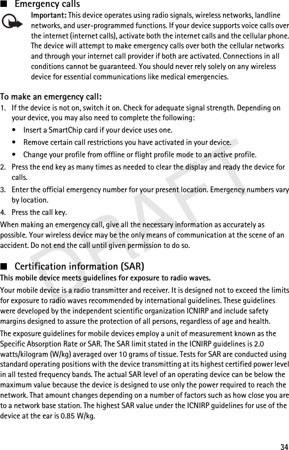 DRAFT34■Emergency callsImportant: This device operates using radio signals, wireless networks, landline networks, and user-programmed functions. If your device supports voice calls over the internet (internet calls), activate both the internet calls and the cellular phone. The device will attempt to make emergency calls over both the cellular networks and through your internet call provider if both are activated. Connections in all conditions cannot be guaranteed. You should never rely solely on any wireless device for essential communications like medical emergencies.To make an emergency call:1. If the device is not on, switch it on. Check for adequate signal strength. Depending on your device, you may also need to complete the following:• Insert a SmartChip card if your device uses one.• Remove certain call restrictions you have activated in your device.• Change your profile from offline or flight profile mode to an active profile.2. Press the end key as many times as needed to clear the display and ready the device for calls.3. Enter the official emergency number for your present location. Emergency numbers vary by location.4. Press the call key.When making an emergency call, give all the necessary information as accurately as possible. Your wireless device may be the only means of communication at the scene of an accident. Do not end the call until given permission to do so.■Certification information (SAR)This mobile device meets guidelines for exposure to radio waves.Your mobile device is a radio transmitter and receiver. It is designed not to exceed the limits for exposure to radio waves recommended by international guidelines. These guidelines were developed by the independent scientific organization ICNIRP and include safety margins designed to assure the protection of all persons, regardless of age and health.The exposure guidelines for mobile devices employ a unit of measurement known as the Specific Absorption Rate or SAR. The SAR limit stated in the ICNIRP guidelines is 2.0 watts/kilogram (W/kg) averaged over 10 grams of tissue. Tests for SAR are conducted using standard operating positions with the device transmitting at its highest certified power level in all tested frequency bands. The actual SAR level of an operating device can be below the maximum value because the device is designed to use only the power required to reach the network. That amount changes depending on a number of factors such as how close you are to a network base station. The highest SAR value under the ICNIRP guidelines for use of the device at the ear is 0.85 W/kg.