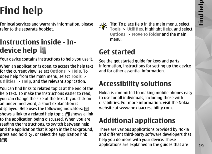 Find helpFor local services and warranty information, pleaserefer to the separate booklet.Instructions inside - In-device helpYour device contains instructions to help you use it.When an application is open, to access the help textfor the current view, select Options &gt; Help. Toopen help from the main menu, select Tools &gt;Utilities &gt; Help, and the relevant application.You can find links to related topics at the end of thehelp text. To make the instructions easier to read,you can change the size of the text. If you click onan underlined word, a short explanation isdisplayed. Help uses the following indicators: shows a link to a related help topic.   shows a linkto the application being discussed. When you arereading the instructions, to switch between helpand the application that is open in the background,press and hold  , or select the application link().Tip: To place Help in the main menu, selectTools &gt; Utilities, highlight Help, and selectOptions &gt; Move to folder and the mainmenu.Get startedSee the get started guide for keys and partsinformation, instructions for setting up the deviceand for other essential information.Accessibility solutionsNokia is committed to making mobile phones easyto use for all individuals, including those withdisabilities. For more information, visit the Nokiawebsite at www.nokiaaccessibility.com.Additional applicationsThere are various applications provided by Nokiaand different third-party software developers thathelp you do more with your device. Theseapplications are explained in the guides that are19Find help