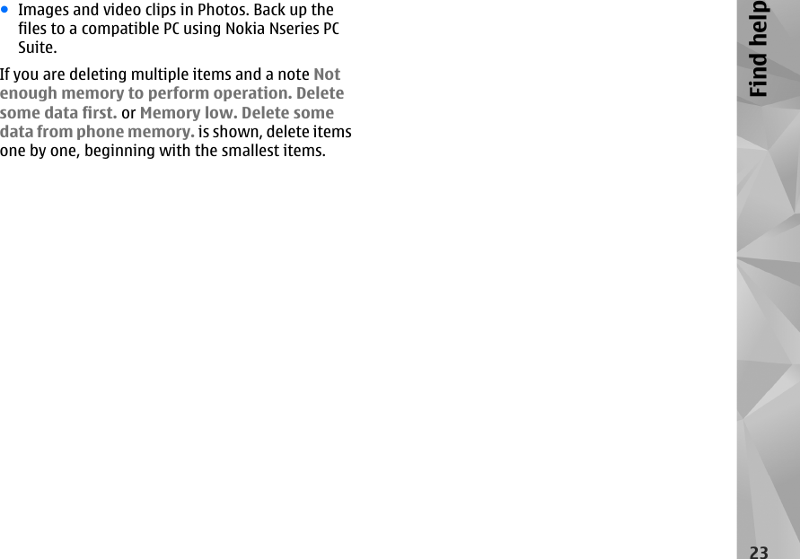 ●Images and video clips in Photos. Back up thefiles to a compatible PC using Nokia Nseries PCSuite.If you are deleting multiple items and a note Notenough memory to perform operation. Deletesome data first. or Memory low. Delete somedata from phone memory. is shown, delete itemsone by one, beginning with the smallest items.23Find help