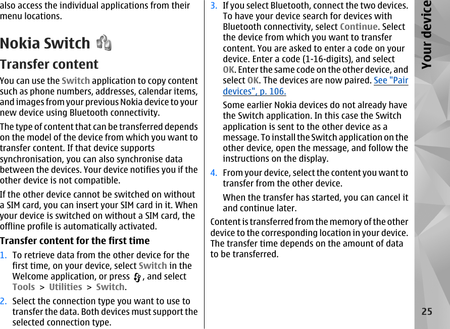 also access the individual applications from theirmenu locations.Nokia SwitchTransfer contentYou can use the Switch application to copy contentsuch as phone numbers, addresses, calendar items,and images from your previous Nokia device to yournew device using Bluetooth connectivity.The type of content that can be transferred dependson the model of the device from which you want totransfer content. If that device supportssynchronisation, you can also synchronise databetween the devices. Your device notifies you if theother device is not compatible.If the other device cannot be switched on withouta SIM card, you can insert your SIM card in it. Whenyour device is switched on without a SIM card, theoffline profile is automatically activated.Transfer content for the first time1. To retrieve data from the other device for thefirst time, on your device, select Switch in theWelcome application, or press  , and selectTools &gt; Utilities &gt; Switch.2. Select the connection type you want to use totransfer the data. Both devices must support theselected connection type.3. If you select Bluetooth, connect the two devices.To have your device search for devices withBluetooth connectivity, select Continue. Selectthe device from which you want to transfercontent. You are asked to enter a code on yourdevice. Enter a code (1-16-digits), and selectOK. Enter the same code on the other device, andselect OK. The devices are now paired. See &quot;Pairdevices&quot;, p. 106.Some earlier Nokia devices do not already havethe Switch application. In this case the Switchapplication is sent to the other device as amessage. To install the Switch application on theother device, open the message, and follow theinstructions on the display.4. From your device, select the content you want totransfer from the other device.When the transfer has started, you can cancel itand continue later.Content is transferred from the memory of the otherdevice to the corresponding location in your device.The transfer time depends on the amount of datato be transferred.25Your device