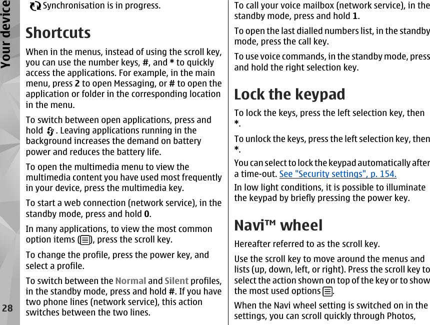     Synchronisation is in progress.ShortcutsWhen in the menus, instead of using the scroll key,you can use the number keys, #, and * to quicklyaccess the applications. For example, in the mainmenu, press 2 to open Messaging, or # to open theapplication or folder in the corresponding locationin the menu.To switch between open applications, press andhold  . Leaving applications running in thebackground increases the demand on batterypower and reduces the battery life.To open the multimedia menu to view themultimedia content you have used most frequentlyin your device, press the multimedia key.To start a web connection (network service), in thestandby mode, press and hold 0.In many applications, to view the most commonoption items ( ), press the scroll key.To change the profile, press the power key, andselect a profile.To switch between the Normal and Silent profiles,in the standby mode, press and hold #. If you havetwo phone lines (network service), this actionswitches between the two lines.To call your voice mailbox (network service), in thestandby mode, press and hold 1.To open the last dialled numbers list, in the standbymode, press the call key.To use voice commands, in the standby mode, pressand hold the right selection key.Lock the keypadTo lock the keys, press the left selection key, then*.To unlock the keys, press the left selection key, then*.You can select to lock the keypad automatically aftera time-out. See &quot;Security settings&quot;, p. 154.In low light conditions, it is possible to illuminatethe keypad by briefly pressing the power key.Navi™ wheelHereafter referred to as the scroll key.Use the scroll key to move around the menus andlists (up, down, left, or right). Press the scroll key toselect the action shown on top of the key or to showthe most used options  .When the Navi wheel setting is switched on in thesettings, you can scroll quickly through Photos,28Your device