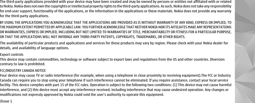 The third-party applications provided with your device may have been created and may be owned by persons or entities not affiliated with or relatedto Nokia. Nokia does not own the copyrights or intellectual property rights to the third-party applications. As such, Nokia does not take any responsibilityfor end-user support, functionality of the applications, or the information in the applications or these materials. Nokia does not provide any warrantyfor the third-party applications.BY USING THE APPLICATIONS YOU ACKNOWLEDGE THAT THE APPLICATIONS ARE PROVIDED AS IS WITHOUT WARRANTY OF ANY KIND, EXPRESS OR IMPLIED, TOTHE MAXIMUM EXTENT PERMITTED BY APPLICABLE LAW. YOU FURTHER ACKNOWLEDGE THAT NEITHER NOKIA NOR ITS AFFILIATES MAKE ANY REPRESENTATIONSOR WARRANTIES, EXPRESS OR IMPLIED, INCLUDING BUT NOT LIMITED TO WARRANTIES OF TITLE, MERCHANTABILITY OR FITNESS FOR A PARTICULAR PURPOSE,OR THAT THE APPLICATIONS WILL NOT INFRINGE ANY THIRD-PARTY PATENTS, COPYRIGHTS, TRADEMARKS, OR OTHER RIGHTS.The availability of particular products and applications and services for these products may vary by region. Please check with your Nokia dealer fordetails, and availability of language options.Export controlsThis device may contain commodities, technology or software subject to export laws and regulations from the US and other countries. Diversioncontrary to law is prohibited.FCC/INDUSTRY CANADA NOTICEYour device may cause TV or radio interference (for example, when using a telephone in close proximity to receiving equipment).The FCC or IndustryCanada can require you to stop using your telephone if such interference cannot be eliminated. If you require assistance, contact your local servicefacility. This device complies with part 15 of the FCC rules. Operation is subject to the following two conditions: (1) This device may not cause harmfulinterference, and (2) this device must accept any interference received, including interference that may cause undesired operation. Any changes ormodifications not expressly approved by Nokia could void the user&apos;s authority to operate this equipment./Issue 1