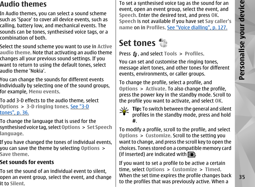 Audio themesIn Audio themes, you can select a sound schemesuch as &apos;Space&apos; to cover all device events, such ascalling, battery low, and mechanical events. Thesounds can be tones, synthesised voice tags, or acombination of both.Select the sound scheme you want to use in Activeaudio theme. Note that activating an audio themechanges all your previous sound settings. If youwant to return to using the default tones, selectaudio theme &apos;Nokia&apos;.You can change the sounds for different eventsindividually by selecting one of the sound groups,for example, Menu events.To add 3-D effects to the audio theme, selectOptions &gt; 3-D ringing tones. See &quot;3-Dtones&quot;, p. 36.To change the language that is used for thesynthesised voice tag, select Options &gt;  Set Speechlanguage.If you have changed the tones of individual events,you can save the theme by selecting Options &gt;Save theme.Set sounds for eventsTo set the sound of an individual event to silent,open an event group, select the event, and changeit to Silent.To set a synthesised voice tag as the sound for anevent, open an event group, select the event, andSpeech. Enter the desired text, and press OK.Speech is not available if you have set Say caller&apos;sname on in Profiles. See &quot;Voice dialling&quot;, p. 127.Set tonesPress  , and select Tools &gt; Profiles.You can set and customise the ringing tones,message alert tones, and other tones for differentevents, environments, or caller groups.To change the profile, select a profile, andOptions &gt; Activate. To also change the profile,press the power key in the standby mode. Scroll tothe profile you want to activate, and select OK.Tip: To switch between the general and silentprofiles in the standby mode, press and hold#.To modify a profile, scroll to the profile, and selectOptions &gt; Customize. Scroll to the setting youwant to change, and press the scroll key to open thechoices. Tones stored on a compatible memory card(if inserted) are indicated with  .If you want to set a profile to be active a certaintime, select Options &gt; Customize &gt; Timed.When the set time expires the profile changes backto the profiles that was previously active. When a35Personalise your device
