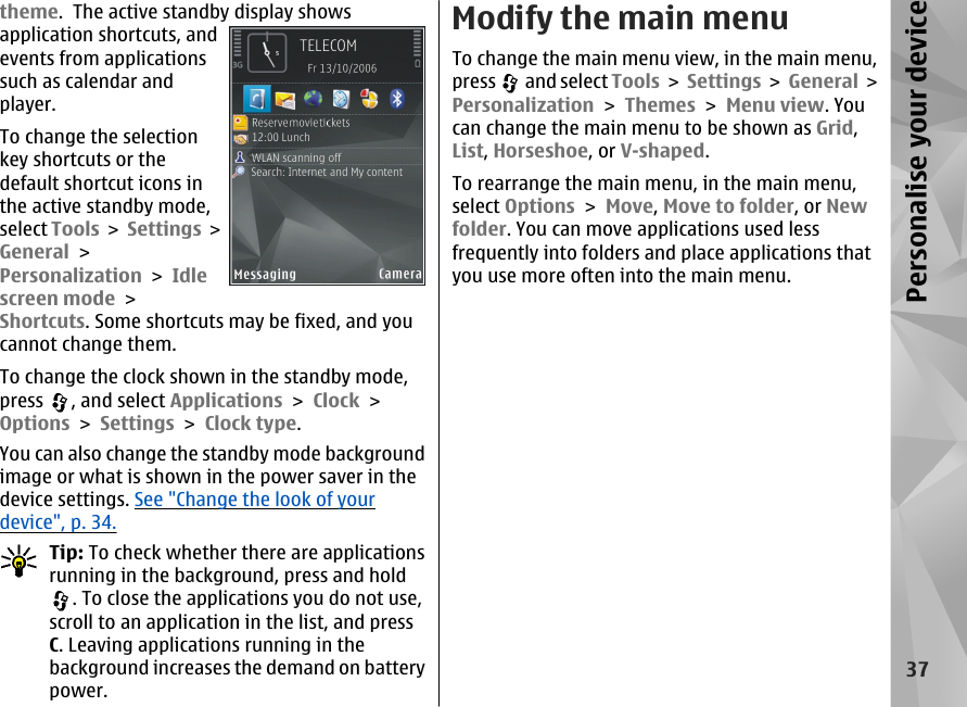 theme.  The active standby display showsapplication shortcuts, andevents from applicationssuch as calendar andplayer.To change the selectionkey shortcuts or thedefault shortcut icons inthe active standby mode,select Tools &gt; Settings &gt;General &gt;Personalization &gt; Idlescreen mode &gt;Shortcuts. Some shortcuts may be fixed, and youcannot change them.To change the clock shown in the standby mode,press  , and select Applications &gt; Clock &gt;Options &gt; Settings &gt; Clock type. You can also change the standby mode backgroundimage or what is shown in the power saver in thedevice settings. See &quot;Change the look of yourdevice&quot;, p. 34.Tip: To check whether there are applicationsrunning in the background, press and hold. To close the applications you do not use,scroll to an application in the list, and pressC. Leaving applications running in thebackground increases the demand on batterypower.Modify the main menuTo change the main menu view, in the main menu,press   and select Tools &gt; Settings &gt; General &gt;Personalization &gt; Themes &gt; Menu view. Youcan change the main menu to be shown as Grid,List, Horseshoe, or V-shaped.To rearrange the main menu, in the main menu,select Options &gt; Move, Move to folder, or Newfolder. You can move applications used lessfrequently into folders and place applications thatyou use more often into the main menu.37Personalise your device