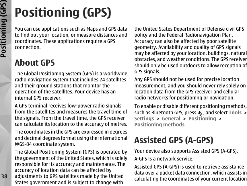 Positioning (GPS)You can use applications such as Maps and GPS datato find out your location, or measure distances andcoordinates. These applications require a GPSconnection.About GPSThe Global Positioning System (GPS) is a worldwideradio navigation system that includes 24 satellitesand their ground stations that monitor theoperation of the satellites. Your device has aninternal GPS receiver.A GPS terminal receives low-power radio signalsfrom the satellites and measures the travel time ofthe signals. From the travel time, the GPS receivercan calculate its location to the accuracy of metres.The coordinates in the GPS are expressed in degreesand decimal degrees format using the internationalWGS-84 coordinate system.The Global Positioning System (GPS) is operated bythe government of the United States, which is solelyresponsible for its accuracy and maintenance. Theaccuracy of location data can be affected byadjustments to GPS satellites made by the UnitedStates government and is subject to change withthe United States Department of Defense civil GPSpolicy and the Federal Radionavigation Plan.Accuracy can also be affected by poor satellitegeometry. Availability and quality of GPS signalsmay be affected by your location, buildings, naturalobstacles, and weather conditions. The GPS receivershould only be used outdoors to allow reception ofGPS signals.Any GPS should not be used for precise locationmeasurement, and you should never rely solely onlocation data from the GPS receiver and cellularradio networks for positioning or navigation.To enable or disable different positioning methods,such as Bluetooth GPS, press  , and select Tools &gt;Settings &gt; General &gt; Positioning &gt;Positioning methods.Assisted GPS (A-GPS)Your device also supports Assisted GPS (A-GPS).A-GPS is a network service.Assisted GPS (A-GPS) is used to retrieve assistancedata over a packet data connection, which assists incalculating the coordinates of your current location38Positioning (GPS)