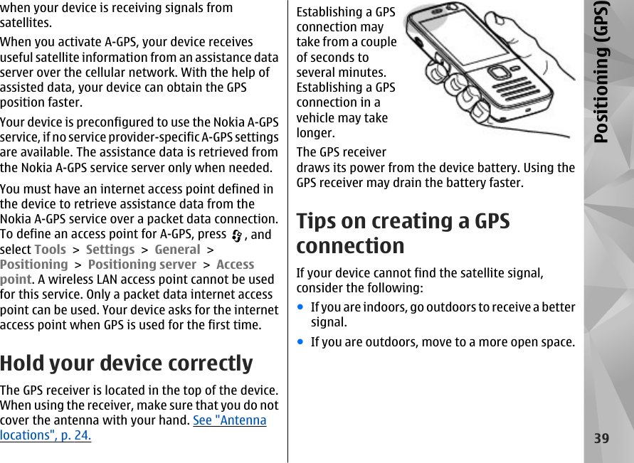 when your device is receiving signals fromsatellites.When you activate A-GPS, your device receivesuseful satellite information from an assistance dataserver over the cellular network. With the help ofassisted data, your device can obtain the GPSposition faster.Your device is preconfigured to use the Nokia A-GPSservice, if no service provider-specific A-GPS settingsare available. The assistance data is retrieved fromthe Nokia A-GPS service server only when needed.You must have an internet access point defined inthe device to retrieve assistance data from theNokia A-GPS service over a packet data connection.To define an access point for A-GPS, press  , andselect Tools &gt; Settings &gt; General &gt;Positioning &gt; Positioning server &gt; Accesspoint. A wireless LAN access point cannot be usedfor this service. Only a packet data internet accesspoint can be used. Your device asks for the internetaccess point when GPS is used for the first time.Hold your device correctlyThe GPS receiver is located in the top of the device.When using the receiver, make sure that you do notcover the antenna with your hand. See &quot;Antennalocations&quot;, p. 24.Establishing a GPSconnection maytake from a coupleof seconds toseveral minutes.Establishing a GPSconnection in avehicle may takelonger.The GPS receiverdraws its power from the device battery. Using theGPS receiver may drain the battery faster.Tips on creating a GPSconnectionIf your device cannot find the satellite signal,consider the following:●If you are indoors, go outdoors to receive a bettersignal.●If you are outdoors, move to a more open space.39Positioning (GPS)