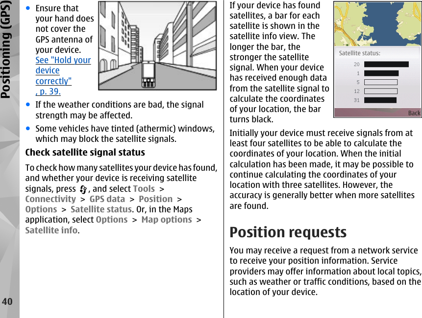 ●Ensure thatyour hand doesnot cover theGPS antenna ofyour device.See &quot;Hold yourdevicecorrectly&quot;, p. 39.●If the weather conditions are bad, the signalstrength may be affected.●Some vehicles have tinted (athermic) windows,which may block the satellite signals.Check satellite signal statusTo check how many satellites your device has found,and whether your device is receiving satellitesignals, press  , and select Tools &gt;Connectivity &gt; GPS data &gt; Position &gt;Options &gt; Satellite status. Or, in the Mapsapplication, select Options &gt; Map options &gt;Satellite info.If your device has foundsatellites, a bar for eachsatellite is shown in thesatellite info view. Thelonger the bar, thestronger the satellitesignal. When your devicehas received enough datafrom the satellite signal tocalculate the coordinatesof your location, the barturns black.Initially your device must receive signals from atleast four satellites to be able to calculate thecoordinates of your location. When the initialcalculation has been made, it may be possible tocontinue calculating the coordinates of yourlocation with three satellites. However, theaccuracy is generally better when more satellitesare found.Position requestsYou may receive a request from a network serviceto receive your position information. Serviceproviders may offer information about local topics,such as weather or traffic conditions, based on thelocation of your device.40Positioning (GPS)