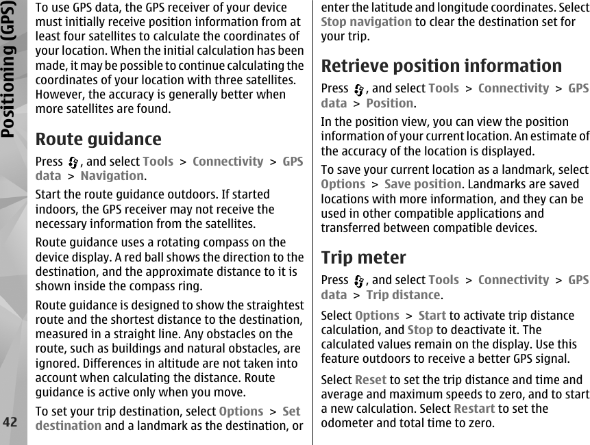 To use GPS data, the GPS receiver of your devicemust initially receive position information from atleast four satellites to calculate the coordinates ofyour location. When the initial calculation has beenmade, it may be possible to continue calculating thecoordinates of your location with three satellites.However, the accuracy is generally better whenmore satellites are found.Route guidancePress  , and select Tools &gt; Connectivity &gt; GPSdata &gt; Navigation.Start the route guidance outdoors. If startedindoors, the GPS receiver may not receive thenecessary information from the satellites.Route guidance uses a rotating compass on thedevice display. A red ball shows the direction to thedestination, and the approximate distance to it isshown inside the compass ring.Route guidance is designed to show the straightestroute and the shortest distance to the destination,measured in a straight line. Any obstacles on theroute, such as buildings and natural obstacles, areignored. Differences in altitude are not taken intoaccount when calculating the distance. Routeguidance is active only when you move.To set your trip destination, select Options &gt; Setdestination and a landmark as the destination, orenter the latitude and longitude coordinates. SelectStop navigation to clear the destination set foryour trip.Retrieve position informationPress  , and select Tools &gt; Connectivity &gt; GPSdata &gt; Position.In the position view, you can view the positioninformation of your current location. An estimate ofthe accuracy of the location is displayed.To save your current location as a landmark, selectOptions &gt; Save position. Landmarks are savedlocations with more information, and they can beused in other compatible applications andtransferred between compatible devices.Trip meterPress  , and select Tools &gt; Connectivity &gt; GPSdata &gt; Trip distance.Select Options &gt; Start to activate trip distancecalculation, and Stop to deactivate it. Thecalculated values remain on the display. Use thisfeature outdoors to receive a better GPS signal.Select Reset to set the trip distance and time andaverage and maximum speeds to zero, and to starta new calculation. Select Restart to set theodometer and total time to zero.42Positioning (GPS)