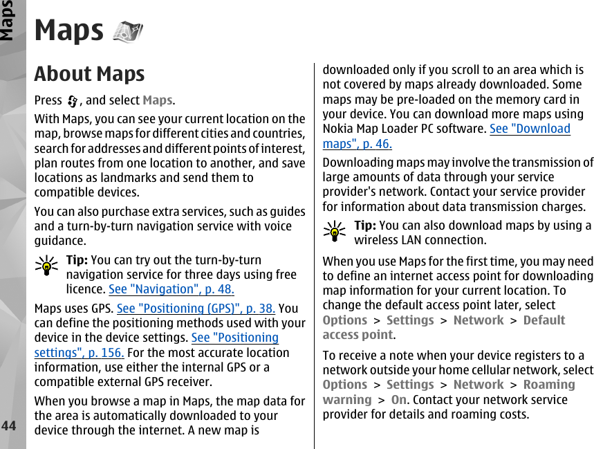 MapsAbout MapsPress  , and select Maps.With Maps, you can see your current location on themap, browse maps for different cities and countries,search for addresses and different points of interest,plan routes from one location to another, and savelocations as landmarks and send them tocompatible devices.You can also purchase extra services, such as guidesand a turn-by-turn navigation service with voiceguidance.Tip: You can try out the turn-by-turnnavigation service for three days using freelicence. See &quot;Navigation&quot;, p. 48.Maps uses GPS. See &quot;Positioning (GPS)&quot;, p. 38. Youcan define the positioning methods used with yourdevice in the device settings. See &quot;Positioningsettings&quot;, p. 156. For the most accurate locationinformation, use either the internal GPS or acompatible external GPS receiver.When you browse a map in Maps, the map data forthe area is automatically downloaded to yourdevice through the internet. A new map isdownloaded only if you scroll to an area which isnot covered by maps already downloaded. Somemaps may be pre-loaded on the memory card inyour device. You can download more maps usingNokia Map Loader PC software. See &quot;Downloadmaps&quot;, p. 46.Downloading maps may involve the transmission oflarge amounts of data through your serviceprovider&apos;s network. Contact your service providerfor information about data transmission charges.Tip: You can also download maps by using awireless LAN connection.When you use Maps for the first time, you may needto define an internet access point for downloadingmap information for your current location. Tochange the default access point later, selectOptions &gt; Settings &gt; Network &gt; Defaultaccess point.To receive a note when your device registers to anetwork outside your home cellular network, selectOptions &gt; Settings &gt; Network &gt; Roamingwarning &gt; On. Contact your network serviceprovider for details and roaming costs.44Maps