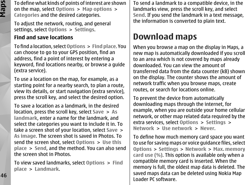 To define what kinds of points of interest are shownon the map, select Options &gt; Map options &gt;Categories and the desired categories.To adjust the network, routing, and generalsettings, select Options &gt; Settings.Find and save locationsTo find a location, select Options &gt; Find place. Youcan choose to go to your GPS position, find anaddress, find a point of interest by entering akeyword, find locations nearby, or browse a guide(extra service).To use a location on the map, for example, as astarting point for a nearby search, to plan a route,view its details, or start navigation (extra service),press the scroll key, and select the desired option.To save a location as a landmark, in the desiredlocation, press the scroll key, select Save &gt; Aslandmark, enter a name for the landmark, andselect the categories you want to include it in. Totake a screen shot of your location, select Save &gt;As image. The screen shot is saved in Photos. Tosend the screen shot, select Options &gt; Use thisplace &gt; Send, and the method. You can also sendthe screen shot in Photos.To view saved landmarks, select Options &gt; Findplace &gt; Landmark.To send a landmark to a compatible device, in thelandmarks view, press the scroll key, and selectSend. If you send the landmark in a text message,the information is converted to plain text.Download mapsWhen you browse a map on the display in Maps, anew map is automatically downloaded if you scrollto an area which is not covered by maps alreadydownloaded. You can view the amount oftransferred data from the data counter (kB) shownon the display. The counter shows the amount ofnetwork traffic when you browse maps, createroutes, or search for locations online.To prevent the device from automaticallydownloading maps through the internet, forexample, when you are outside your home cellularnetwork, or other map related data required by theextra services, select Options &gt; Settings &gt;Network &gt; Use network &gt; Never.To define how much memory card space you wantto use for saving maps or voice guidance files, selectOptions &gt; Settings &gt;  Network &gt;  Max. memorycard use (%). This option is available only when acompatible memory card is inserted. When thememory is full, the oldest map data is deleted. Thesaved maps data can be deleted using Nokia MapLoader PC software.46Maps