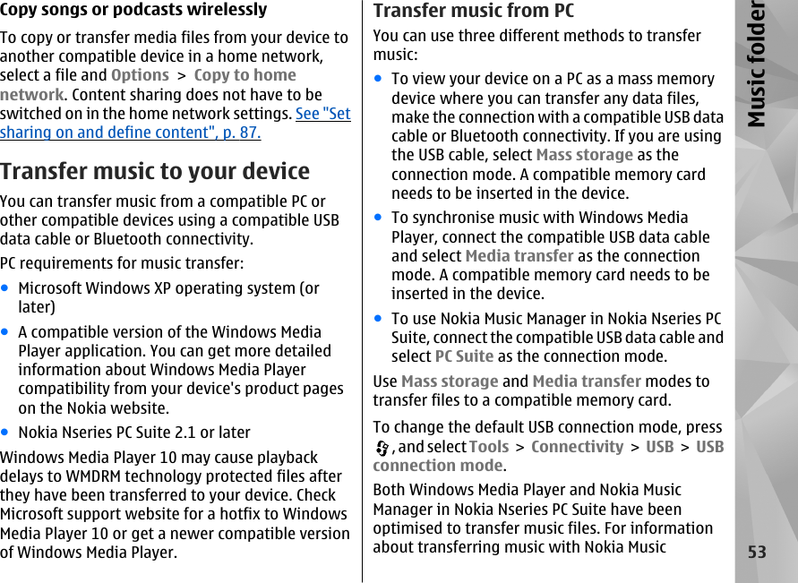 Copy songs or podcasts wirelesslyTo copy or transfer media files from your device toanother compatible device in a home network,select a file and Options &gt; Copy to homenetwork. Content sharing does not have to beswitched on in the home network settings. See &quot;Setsharing on and define content&quot;, p. 87.Transfer music to your deviceYou can transfer music from a compatible PC orother compatible devices using a compatible USBdata cable or Bluetooth connectivity.PC requirements for music transfer:●Microsoft Windows XP operating system (orlater)●A compatible version of the Windows MediaPlayer application. You can get more detailedinformation about Windows Media Playercompatibility from your device&apos;s product pageson the Nokia website.●Nokia Nseries PC Suite 2.1 or laterWindows Media Player 10 may cause playbackdelays to WMDRM technology protected files afterthey have been transferred to your device. CheckMicrosoft support website for a hotfix to WindowsMedia Player 10 or get a newer compatible versionof Windows Media Player.Transfer music from PCYou can use three different methods to transfermusic:●To view your device on a PC as a mass memorydevice where you can transfer any data files,make the connection with a compatible USB datacable or Bluetooth connectivity. If you are usingthe USB cable, select Mass storage as theconnection mode. A compatible memory cardneeds to be inserted in the device.●To synchronise music with Windows MediaPlayer, connect the compatible USB data cableand select Media transfer as the connectionmode. A compatible memory card needs to beinserted in the device.●To use Nokia Music Manager in Nokia Nseries PCSuite, connect the compatible USB data cable andselect PC Suite as the connection mode.Use Mass storage and Media transfer modes totransfer files to a compatible memory card.To change the default USB connection mode, press, and select Tools &gt; Connectivity &gt; USB &gt; USBconnection mode.Both Windows Media Player and Nokia MusicManager in Nokia Nseries PC Suite have beenoptimised to transfer music files. For informationabout transferring music with Nokia Music53Music folder