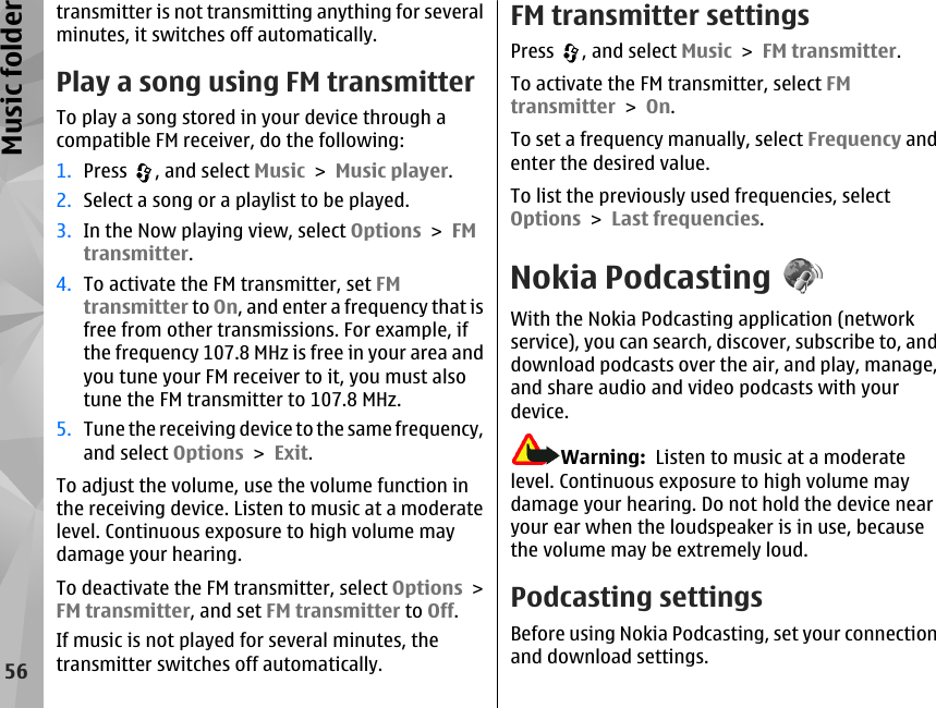 transmitter is not transmitting anything for severalminutes, it switches off automatically.Play a song using FM transmitterTo play a song stored in your device through acompatible FM receiver, do the following:1. Press  , and select Music &gt; Music player.2. Select a song or a playlist to be played.3. In the Now playing view, select Options &gt; FMtransmitter.4. To activate the FM transmitter, set FMtransmitter to On, and enter a frequency that isfree from other transmissions. For example, ifthe frequency 107.8 MHz is free in your area andyou tune your FM receiver to it, you must alsotune the FM transmitter to 107.8 MHz.5. Tune the receiving device to the same frequency,and select Options &gt; Exit.To adjust the volume, use the volume function inthe receiving device. Listen to music at a moderatelevel. Continuous exposure to high volume maydamage your hearing.To deactivate the FM transmitter, select Options &gt;FM transmitter, and set FM transmitter to Off.If music is not played for several minutes, thetransmitter switches off automatically.FM transmitter settingsPress  , and select Music &gt; FM transmitter.To activate the FM transmitter, select FMtransmitter &gt; On.To set a frequency manually, select Frequency andenter the desired value.To list the previously used frequencies, selectOptions &gt; Last frequencies.Nokia PodcastingWith the Nokia Podcasting application (networkservice), you can search, discover, subscribe to, anddownload podcasts over the air, and play, manage,and share audio and video podcasts with yourdevice.Warning:  Listen to music at a moderatelevel. Continuous exposure to high volume maydamage your hearing. Do not hold the device nearyour ear when the loudspeaker is in use, becausethe volume may be extremely loud.Podcasting settingsBefore using Nokia Podcasting, set your connectionand download settings.56Music folder