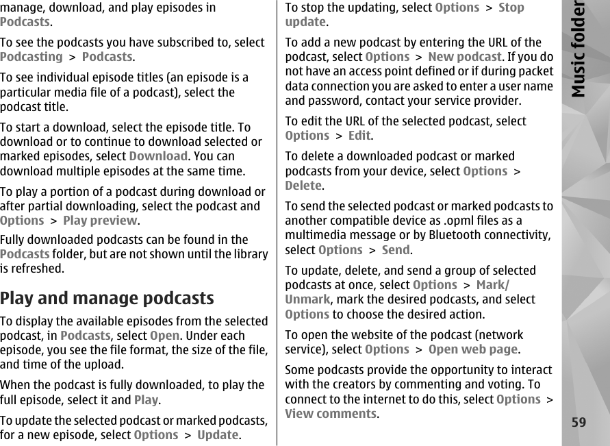 manage, download, and play episodes inPodcasts.To see the podcasts you have subscribed to, selectPodcasting &gt; Podcasts.To see individual episode titles (an episode is aparticular media file of a podcast), select thepodcast title.To start a download, select the episode title. Todownload or to continue to download selected ormarked episodes, select Download. You candownload multiple episodes at the same time.To play a portion of a podcast during download orafter partial downloading, select the podcast andOptions &gt; Play preview.Fully downloaded podcasts can be found in thePodcasts folder, but are not shown until the libraryis refreshed.Play and manage podcastsTo display the available episodes from the selectedpodcast, in Podcasts, select Open. Under eachepisode, you see the file format, the size of the file,and time of the upload.When the podcast is fully downloaded, to play thefull episode, select it and Play.To update the selected podcast or marked podcasts,for a new episode, select Options &gt; Update.To stop the updating, select Options &gt; Stopupdate.To add a new podcast by entering the URL of thepodcast, select Options &gt; New podcast. If you donot have an access point defined or if during packetdata connection you are asked to enter a user nameand password, contact your service provider.To edit the URL of the selected podcast, selectOptions &gt; Edit.To delete a downloaded podcast or markedpodcasts from your device, select Options &gt;Delete.To send the selected podcast or marked podcasts toanother compatible device as .opml files as amultimedia message or by Bluetooth connectivity,select Options &gt; Send.To update, delete, and send a group of selectedpodcasts at once, select Options &gt; Mark/Unmark, mark the desired podcasts, and selectOptions to choose the desired action.To open the website of the podcast (networkservice), select Options &gt; Open web page.Some podcasts provide the opportunity to interactwith the creators by commenting and voting. Toconnect to the internet to do this, select Options &gt;View comments.59Music folder