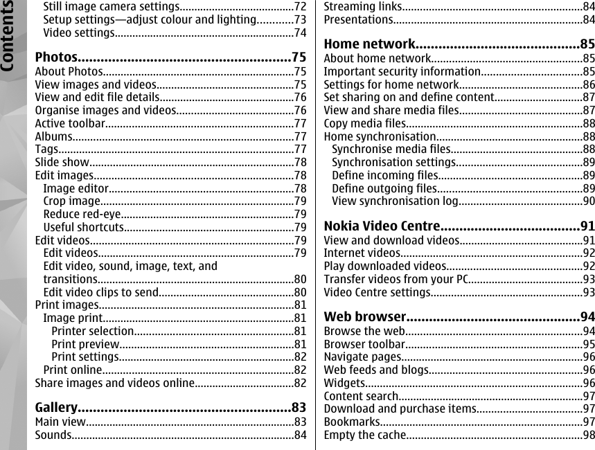 Still image camera settings.......................................72Setup settings—adjust colour and lighting............73Video settings.............................................................74Photos........................................................75About Photos.................................................................75View images and videos...............................................75View and edit file details..............................................76Organise images and videos........................................76Active toolbar................................................................77Albums...........................................................................77Tags................................................................................77Slide show......................................................................78Edit images....................................................................78Image editor...............................................................78Crop image..................................................................79Reduce red-eye...........................................................79Useful shortcuts..........................................................79Edit videos.....................................................................79Edit videos...................................................................79Edit video, sound, image, text, andtransitions...................................................................80Edit video clips to send..............................................80Print images..................................................................81Image print.................................................................81Printer selection......................................................81Print preview...........................................................81Print settings............................................................82Print online.................................................................82Share images and videos online..................................82Gallery........................................................83Main view.......................................................................83Sounds............................................................................84Streaming links.............................................................84Presentations................................................................84Home network...........................................85About home network...................................................85Important security information..................................85Settings for home network..........................................86Set sharing on and define content..............................87View and share media files..........................................87Copy media files............................................................88Home synchronisation..................................................88Synchronise media files.............................................88Synchronisation settings...........................................89Define incoming files.................................................89Define outgoing files.................................................89View synchronisation log..........................................90Nokia Video Centre.....................................91View and download videos..........................................91Internet videos..............................................................92Play downloaded videos..............................................92Transfer videos from your PC.......................................93Video Centre settings....................................................93Web browser..............................................94Browse the web............................................................94Browser toolbar............................................................95Navigate pages..............................................................96Web feeds and blogs....................................................96Widgets..........................................................................96Content search...............................................................97Download and purchase items....................................97Bookmarks.....................................................................97Empty the cache............................................................98Contents