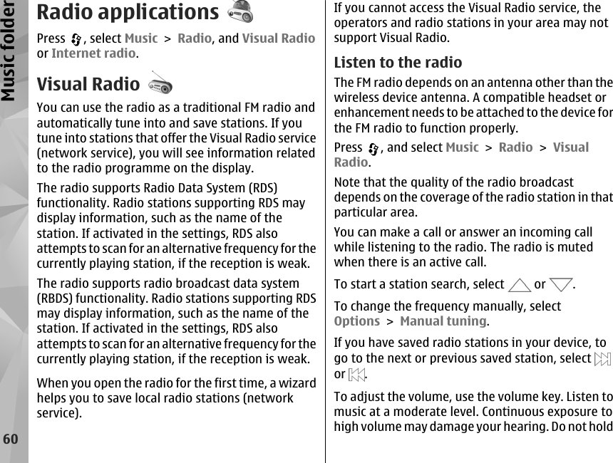 Radio applicationsPress  , select Music &gt; Radio, and Visual Radioor Internet radio.Visual RadioYou can use the radio as a traditional FM radio andautomatically tune into and save stations. If youtune into stations that offer the Visual Radio service(network service), you will see information relatedto the radio programme on the display.The radio supports Radio Data System (RDS)functionality. Radio stations supporting RDS maydisplay information, such as the name of thestation. If activated in the settings, RDS alsoattempts to scan for an alternative frequency for thecurrently playing station, if the reception is weak.The radio supports radio broadcast data system(RBDS) functionality. Radio stations supporting RDSmay display information, such as the name of thestation. If activated in the settings, RDS alsoattempts to scan for an alternative frequency for thecurrently playing station, if the reception is weak.When you open the radio for the first time, a wizardhelps you to save local radio stations (networkservice).If you cannot access the Visual Radio service, theoperators and radio stations in your area may notsupport Visual Radio.Listen to the radioThe FM radio depends on an antenna other than thewireless device antenna. A compatible headset orenhancement needs to be attached to the device forthe FM radio to function properly.Press  , and select Music &gt; Radio &gt; VisualRadio.Note that the quality of the radio broadcastdepends on the coverage of the radio station in thatparticular area.You can make a call or answer an incoming callwhile listening to the radio. The radio is mutedwhen there is an active call.To start a station search, select   or  .To change the frequency manually, selectOptions &gt; Manual tuning.If you have saved radio stations in your device, togo to the next or previous saved station, select or  .To adjust the volume, use the volume key. Listen tomusic at a moderate level. Continuous exposure tohigh volume may damage your hearing. Do not hold60Music folder