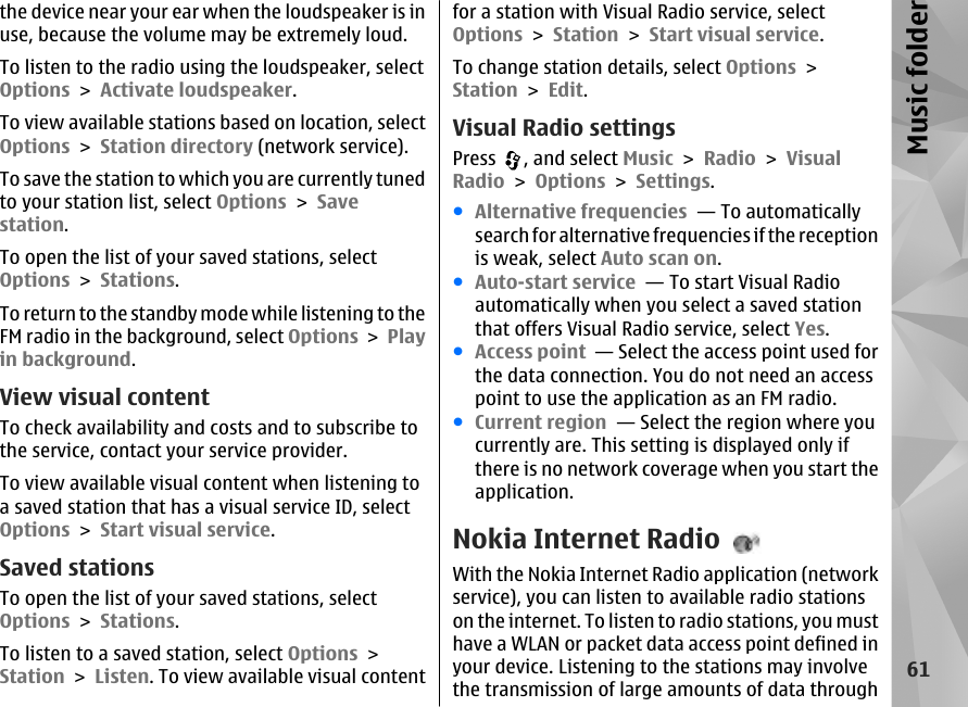 the device near your ear when the loudspeaker is inuse, because the volume may be extremely loud.To listen to the radio using the loudspeaker, selectOptions &gt; Activate loudspeaker.To view available stations based on location, selectOptions &gt; Station directory (network service).To save the station to which you are currently tunedto your station list, select Options &gt; Savestation.To open the list of your saved stations, selectOptions &gt; Stations.To return to the standby mode while listening to theFM radio in the background, select Options &gt; Playin background.View visual contentTo check availability and costs and to subscribe tothe service, contact your service provider.To view available visual content when listening toa saved station that has a visual service ID, selectOptions &gt; Start visual service.Saved stationsTo open the list of your saved stations, selectOptions &gt; Stations.To listen to a saved station, select Options &gt;Station &gt; Listen. To view available visual contentfor a station with Visual Radio service, selectOptions &gt; Station &gt; Start visual service.To change station details, select Options &gt;Station &gt; Edit.Visual Radio settingsPress  , and select Music &gt; Radio &gt; VisualRadio &gt; Options &gt; Settings.●Alternative frequencies  — To automaticallysearch for alternative frequencies if the receptionis weak, select Auto scan on.●Auto-start service  — To start Visual Radioautomatically when you select a saved stationthat offers Visual Radio service, select Yes.●Access point  — Select the access point used forthe data connection. You do not need an accesspoint to use the application as an FM radio.●Current region  — Select the region where youcurrently are. This setting is displayed only ifthere is no network coverage when you start theapplication.Nokia Internet RadioWith the Nokia Internet Radio application (networkservice), you can listen to available radio stationson the internet. To listen to radio stations, you musthave a WLAN or packet data access point defined inyour device. Listening to the stations may involvethe transmission of large amounts of data through61Music folder
