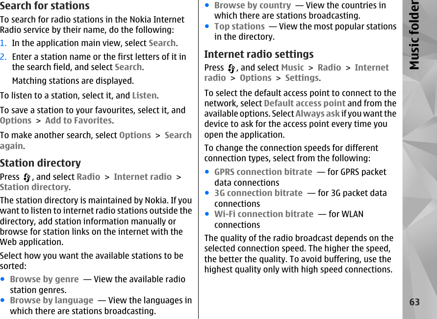 Search for stationsTo search for radio stations in the Nokia InternetRadio service by their name, do the following:1. In the application main view, select Search.2. Enter a station name or the first letters of it inthe search field, and select Search.Matching stations are displayed.To listen to a station, select it, and Listen.To save a station to your favourites, select it, andOptions &gt; Add to Favorites.To make another search, select Options &gt; Searchagain.Station directoryPress  , and select Radio &gt; Internet radio &gt;Station directory.The station directory is maintained by Nokia. If youwant to listen to internet radio stations outside thedirectory, add station information manually orbrowse for station links on the internet with theWeb application.Select how you want the available stations to besorted:●Browse by genre  — View the available radiostation genres.●Browse by language  — View the languages inwhich there are stations broadcasting.●Browse by country  — View the countries inwhich there are stations broadcasting.●Top stations  — View the most popular stationsin the directory.Internet radio settingsPress  , and select Music &gt; Radio &gt; Internetradio &gt; Options &gt; Settings.To select the default access point to connect to thenetwork, select Default access point and from theavailable options. Select Always ask if you want thedevice to ask for the access point every time youopen the application.To change the connection speeds for differentconnection types, select from the following:●GPRS connection bitrate  — for GPRS packetdata connections●3G connection bitrate  — for 3G packet dataconnections●Wi-Fi connection bitrate  — for WLANconnectionsThe quality of the radio broadcast depends on theselected connection speed. The higher the speed,the better the quality. To avoid buffering, use thehighest quality only with high speed connections.63Music folder