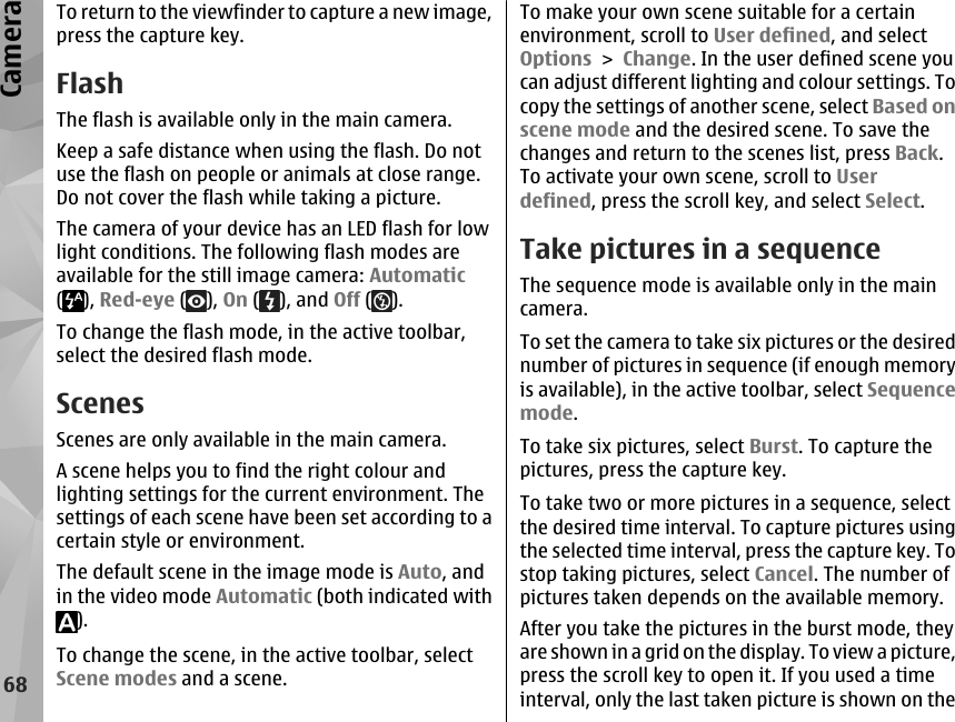 To return to the viewfinder to capture a new image,press the capture key.FlashThe flash is available only in the main camera.Keep a safe distance when using the flash. Do notuse the flash on people or animals at close range.Do not cover the flash while taking a picture.The camera of your device has an LED flash for lowlight conditions. The following flash modes areavailable for the still image camera: Automatic(), Red-eye ( ), On ( ), and Off ( ).To change the flash mode, in the active toolbar,select the desired flash mode.ScenesScenes are only available in the main camera.A scene helps you to find the right colour andlighting settings for the current environment. Thesettings of each scene have been set according to acertain style or environment.The default scene in the image mode is Auto, andin the video mode Automatic (both indicated with).To change the scene, in the active toolbar, selectScene modes and a scene.To make your own scene suitable for a certainenvironment, scroll to User defined, and selectOptions &gt; Change. In the user defined scene youcan adjust different lighting and colour settings. Tocopy the settings of another scene, select Based onscene mode and the desired scene. To save thechanges and return to the scenes list, press Back.To activate your own scene, scroll to Userdefined, press the scroll key, and select Select.Take pictures in a sequenceThe sequence mode is available only in the maincamera.To set the camera to take six pictures or the desirednumber of pictures in sequence (if enough memoryis available), in the active toolbar, select Sequencemode.To take six pictures, select Burst. To capture thepictures, press the capture key.To take two or more pictures in a sequence, selectthe desired time interval. To capture pictures usingthe selected time interval, press the capture key. Tostop taking pictures, select Cancel. The number ofpictures taken depends on the available memory.After you take the pictures in the burst mode, theyare shown in a grid on the display. To view a picture,press the scroll key to open it. If you used a timeinterval, only the last taken picture is shown on the68Camera