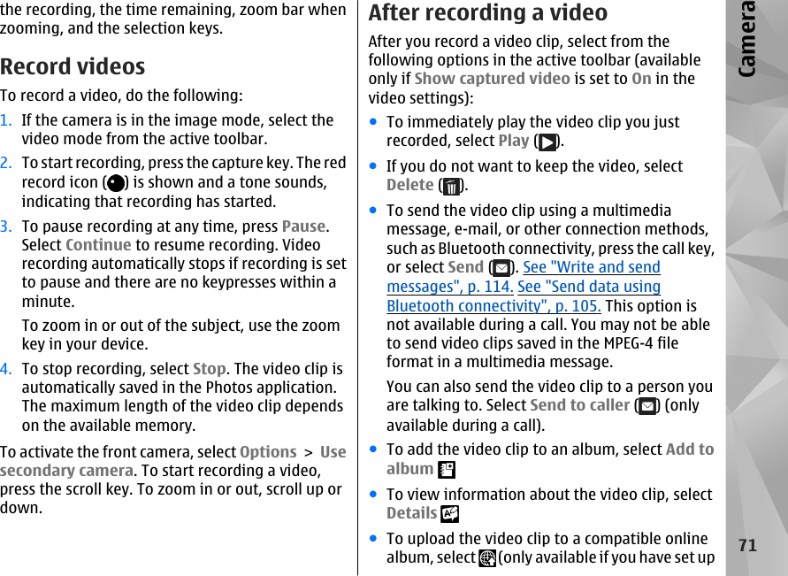 the recording, the time remaining, zoom bar whenzooming, and the selection keys.Record videosTo record a video, do the following:1. If the camera is in the image mode, select thevideo mode from the active toolbar.2. To start recording, press the capture key. The redrecord icon ( ) is shown and a tone sounds,indicating that recording has started.3. To pause recording at any time, press Pause.Select Continue to resume recording. Videorecording automatically stops if recording is setto pause and there are no keypresses within aminute.To zoom in or out of the subject, use the zoomkey in your device.4. To stop recording, select Stop. The video clip isautomatically saved in the Photos application.The maximum length of the video clip dependson the available memory.To activate the front camera, select Options &gt; Usesecondary camera. To start recording a video,press the scroll key. To zoom in or out, scroll up ordown.After recording a videoAfter you record a video clip, select from thefollowing options in the active toolbar (availableonly if Show captured video is set to On in thevideo settings):●To immediately play the video clip you justrecorded, select Play ( ).●If you do not want to keep the video, selectDelete ( ).●To send the video clip using a multimediamessage, e-mail, or other connection methods,such as Bluetooth connectivity, press the call key,or select Send ( ). See &quot;Write and sendmessages&quot;, p. 114. See &quot;Send data usingBluetooth connectivity&quot;, p. 105. This option isnot available during a call. You may not be ableto send video clips saved in the MPEG-4 fileformat in a multimedia message.You can also send the video clip to a person youare talking to. Select Send to caller ( ) (onlyavailable during a call).●To add the video clip to an album, select Add toalbum ●To view information about the video clip, selectDetails ●To upload the video clip to a compatible onlinealbum, select   (only available if you have set up71Camera