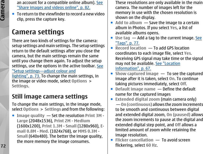 an account for a compatible online album). See&quot;Share images and videos online&quot;, p. 82.●To return to the viewfinder to record a new videoclip, press the capture key.Camera settingsThere are two kinds of settings for the camera:setup settings and main settings. The setup settingsreturn to the default settings after you close thecamera, but the main settings remain the sameuntil you change them again. To adjust the setupsettings, use the options in the active toolbar. See&quot;Setup settings—adjust colour andlighting&quot;, p. 73. To change the main settings, inthe image or video mode, select Options &gt;Settings.Still image camera settingsTo change the main settings, in the image mode,select Options &gt; Settings and from the following:●Image quality  — Set the resolution Print 3M -Large (2048x1536), Print 2M - Medium(1600x1200), Print 1.3M - Small (1280x960), E-mail 0.8M - Med. (1024x768), or MMS 0.3M -Small (640x480). The better the image quality,the more memory the image consumes.These resolutions are only available in the maincamera. The number of images left for thememory in use with the chosen resolution isshown on the display.●Add to album  — Save the image to a certainalbum in Photos. If you select Yes, a list ofavailable albums opens.●Use tag  — Add a tag to the current image. See&quot;Tags&quot;, p. 77.●Record location  — To add GPS locationcoordinates to each image file, select Yes.Receiving GPS signal may take time or the signalmay not be available. See &quot;Locationinformation&quot;, p. 67.●Show captured image  —  To see the capturedimage after it is taken, select On. To continuetaking pictures immediately, select Off.●Default image name  — Define the defaultname for the captured images●Extended digital zoom (main camera only) — On (continuous) allows the zoom incrementsto be smooth and continuous between digitaland extended digital zoom, On (paused) allowsthe zoom increments to pause at the digital andextended digital step point, and Off allows alimited amount of zoom while retaining theimage resolution.●Flicker cancellation  —  To avoid screenflickering, select 60 Hz.72Camera