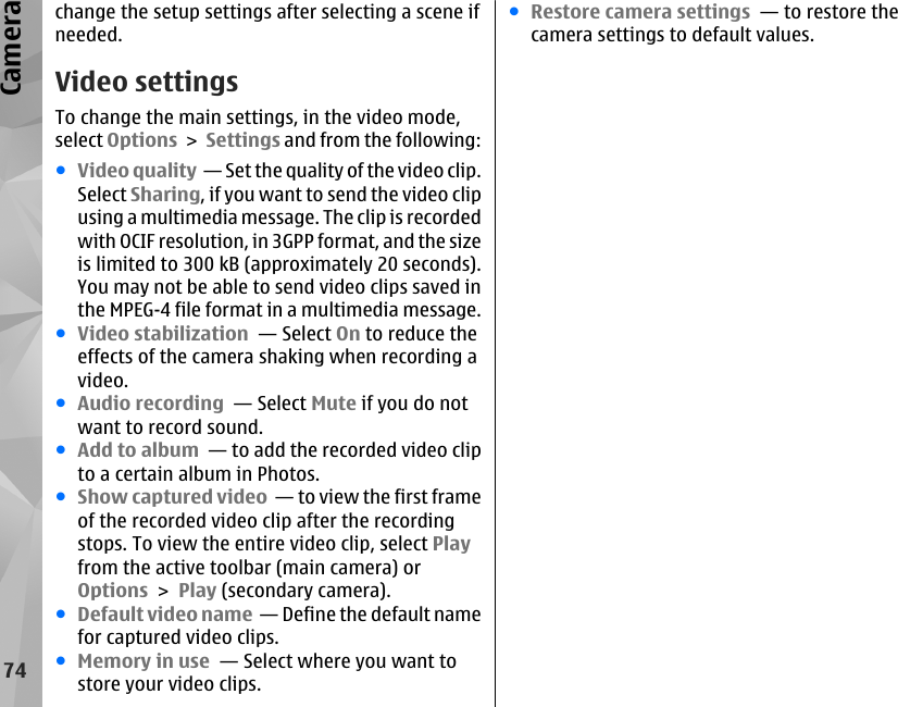 change the setup settings after selecting a scene ifneeded.Video settingsTo change the main settings, in the video mode,select Options &gt; Settings and from the following:●Video quality  — Set the quality of the video clip.Select Sharing, if you want to send the video clipusing a multimedia message. The clip is recordedwith OCIF resolution, in 3GPP format, and the sizeis limited to 300 kB (approximately 20 seconds).You may not be able to send video clips saved inthe MPEG-4 file format in a multimedia message.●Video stabilization  — Select On to reduce theeffects of the camera shaking when recording avideo.●Audio recording  — Select Mute if you do notwant to record sound.●Add to album  — to add the recorded video clipto a certain album in Photos.●Show captured video  — to view the first frameof the recorded video clip after the recordingstops. To view the entire video clip, select Playfrom the active toolbar (main camera) orOptions &gt; Play (secondary camera).●Default video name  — Define the default namefor captured video clips.●Memory in use  — Select where you want tostore your video clips.●Restore camera settings  — to restore thecamera settings to default values.74Camera