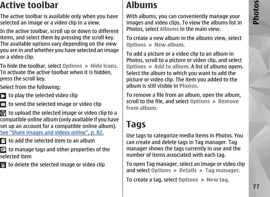 Active toolbarThe active toolbar is available only when you haveselected an image or a video clip in a view.In the active toolbar, scroll up or down to differentitems, and select them by pressing the scroll key.The available options vary depending on the viewyou are in and whether you have selected an imageor a video clip.To hide the toolbar, select Options &gt; Hide icons.To activate the active toolbar when it is hidden,press the scroll key.Select from the following:  to play the selected video clip  to send the selected image or video clip  to upload the selected image or video clip to acompatible online album (only available if you haveset up an account for a compatible online album).See &quot;Share images and videos online&quot;, p. 82.  to add the selected item to an album  to manage tags and other properties of theselected item  to delete the selected image or video clipAlbumsWith albums, you can conveniently manage yourimages and video clips. To view the albums list inPhotos, select Albums in the main view.To create a new album in the albums view, selectOptions &gt; New album.To add a picture or a video clip to an album inPhotos, scroll to a picture or video clip, and selectOptions &gt; Add to album. A list of albums opens.Select the album to which you want to add thepicture or video clip. The item you added to thealbum is still visible in Photos.To remove a file from an album, open the album,scroll to the file, and select Options &gt; Removefrom album.TagsUse tags to categorize media items in Photos. Youcan create and delete tags in Tag manager. Tagmanager shows the tags currently in use and thenumber of items associated with each tag.To open Tag manager, select an image or video clipand select Options &gt; Details &gt; Tag manager.To create a tag, select Options &gt; New tag.77Photos