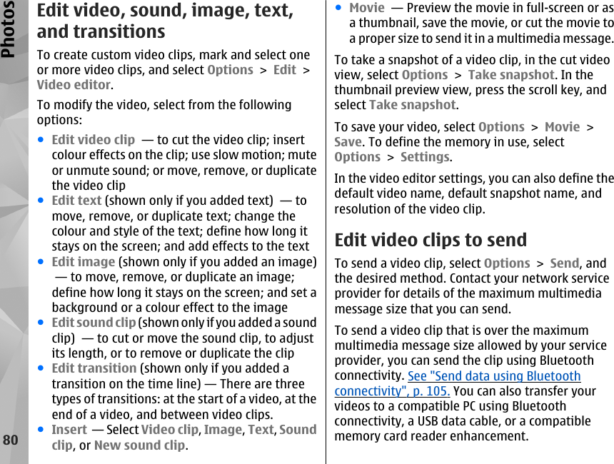 Edit video, sound, image, text,and transitionsTo create custom video clips, mark and select oneor more video clips, and select Options &gt; Edit &gt;Video editor.To modify the video, select from the followingoptions:●Edit video clip  — to cut the video clip; insertcolour effects on the clip; use slow motion; muteor unmute sound; or move, remove, or duplicatethe video clip●Edit text (shown only if you added text)  — tomove, remove, or duplicate text; change thecolour and style of the text; define how long itstays on the screen; and add effects to the text●Edit image (shown only if you added an image) — to move, remove, or duplicate an image;define how long it stays on the screen; and set abackground or a colour effect to the image●Edit sound clip (shown only if you added a soundclip)  — to cut or move the sound clip, to adjustits length, or to remove or duplicate the clip●Edit transition (shown only if you added atransition on the time line) — There are threetypes of transitions: at the start of a video, at theend of a video, and between video clips.●Insert  — Select Video clip, Image, Text, Soundclip, or New sound clip.●Movie  — Preview the movie in full-screen or asa thumbnail, save the movie, or cut the movie toa proper size to send it in a multimedia message.To take a snapshot of a video clip, in the cut videoview, select Options &gt; Take snapshot. In thethumbnail preview view, press the scroll key, andselect Take snapshot.To save your video, select Options &gt; Movie &gt;Save. To define the memory in use, selectOptions &gt; Settings.In the video editor settings, you can also define thedefault video name, default snapshot name, andresolution of the video clip.Edit video clips to sendTo send a video clip, select Options &gt; Send, andthe desired method. Contact your network serviceprovider for details of the maximum multimediamessage size that you can send.To send a video clip that is over the maximummultimedia message size allowed by your serviceprovider, you can send the clip using Bluetoothconnectivity. See &quot;Send data using Bluetoothconnectivity&quot;, p. 105. You can also transfer yourvideos to a compatible PC using Bluetoothconnectivity, a USB data cable, or a compatiblememory card reader enhancement.80Photos