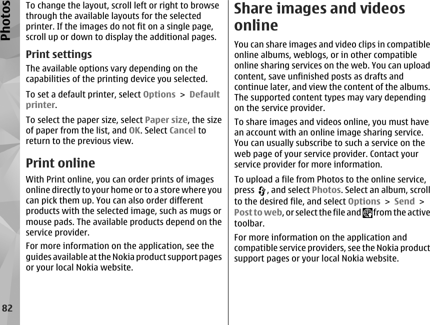 To change the layout, scroll left or right to browsethrough the available layouts for the selectedprinter. If the images do not fit on a single page,scroll up or down to display the additional pages.Print settingsThe available options vary depending on thecapabilities of the printing device you selected.To set a default printer, select Options &gt; Defaultprinter.To select the paper size, select Paper size, the sizeof paper from the list, and OK. Select Cancel toreturn to the previous view.Print onlineWith Print online, you can order prints of imagesonline directly to your home or to a store where youcan pick them up. You can also order differentproducts with the selected image, such as mugs ormouse pads. The available products depend on theservice provider.For more information on the application, see theguides available at the Nokia product support pagesor your local Nokia website.Share images and videosonlineYou can share images and video clips in compatibleonline albums, weblogs, or in other compatibleonline sharing services on the web. You can uploadcontent, save unfinished posts as drafts andcontinue later, and view the content of the albums.The supported content types may vary dependingon the service provider.To share images and videos online, you must havean account with an online image sharing service.You can usually subscribe to such a service on theweb page of your service provider. Contact yourservice provider for more information.To upload a file from Photos to the online service,press  , and select Photos. Select an album, scrollto the desired file, and select Options &gt; Send &gt;Post to web, or select the file and   from the activetoolbar.For more information on the application andcompatible service providers, see the Nokia productsupport pages or your local Nokia website.82Photos