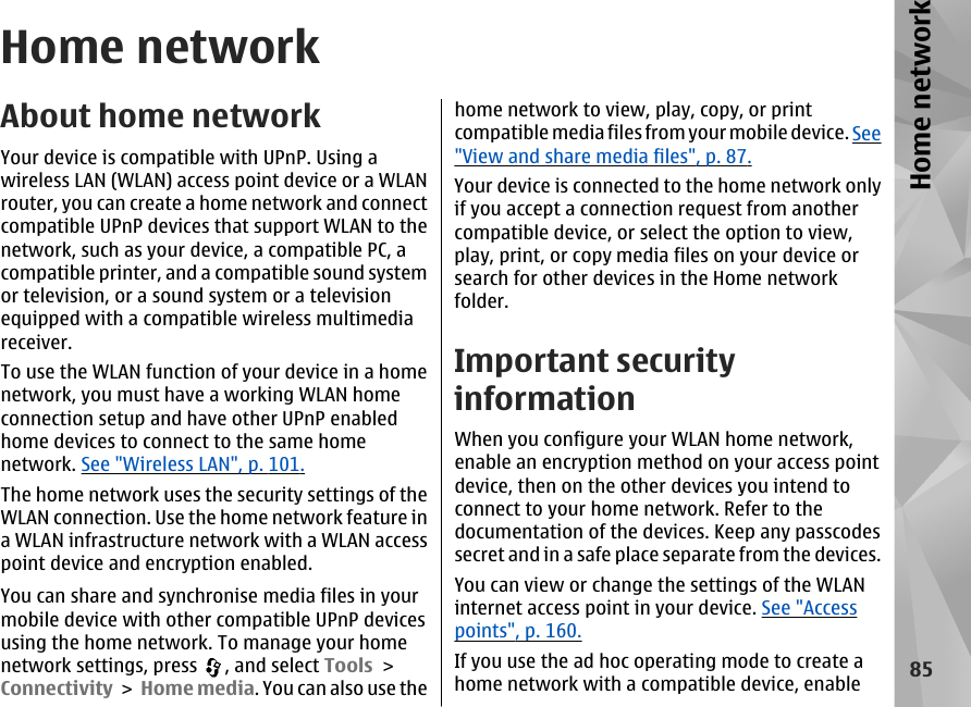 Home networkAbout home networkYour device is compatible with UPnP. Using awireless LAN (WLAN) access point device or a WLANrouter, you can create a home network and connectcompatible UPnP devices that support WLAN to thenetwork, such as your device, a compatible PC, acompatible printer, and a compatible sound systemor television, or a sound system or a televisionequipped with a compatible wireless multimediareceiver.To use the WLAN function of your device in a homenetwork, you must have a working WLAN homeconnection setup and have other UPnP enabledhome devices to connect to the same homenetwork. See &quot;Wireless LAN&quot;, p. 101.The home network uses the security settings of theWLAN connection. Use the home network feature ina WLAN infrastructure network with a WLAN accesspoint device and encryption enabled.You can share and synchronise media files in yourmobile device with other compatible UPnP devicesusing the home network. To manage your homenetwork settings, press  , and select Tools &gt;Connectivity &gt; Home media. You can also use thehome network to view, play, copy, or printcompatible media files from your mobile device. See&quot;View and share media files&quot;, p. 87.Your device is connected to the home network onlyif you accept a connection request from anothercompatible device, or select the option to view,play, print, or copy media files on your device orsearch for other devices in the Home networkfolder.Important securityinformationWhen you configure your WLAN home network,enable an encryption method on your access pointdevice, then on the other devices you intend toconnect to your home network. Refer to thedocumentation of the devices. Keep any passcodessecret and in a safe place separate from the devices.You can view or change the settings of the WLANinternet access point in your device. See &quot;Accesspoints&quot;, p. 160.If you use the ad hoc operating mode to create ahome network with a compatible device, enable85Home network