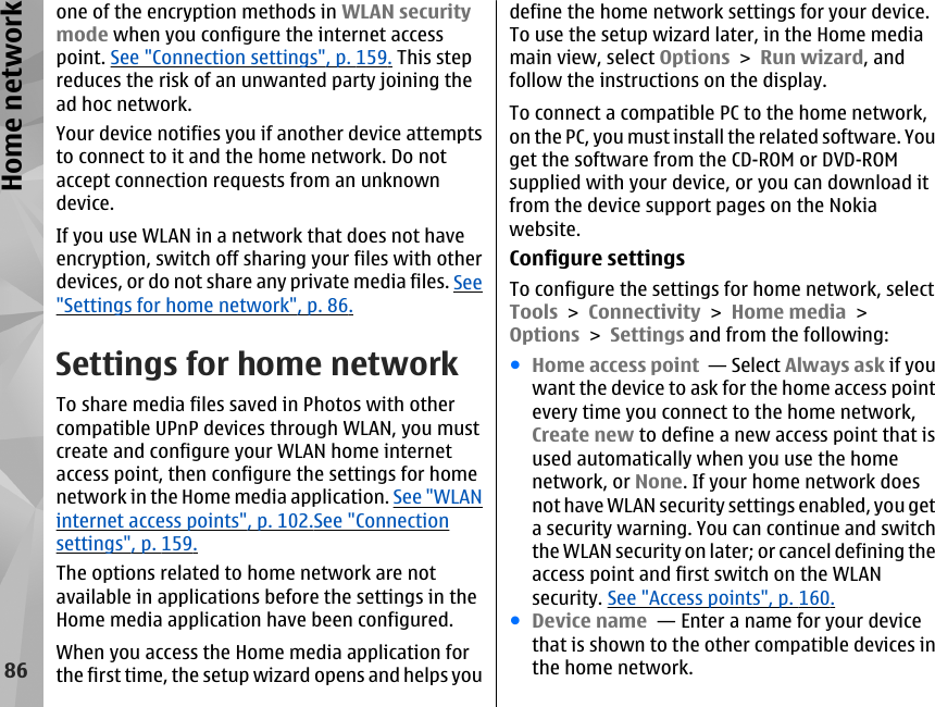 one of the encryption methods in WLAN securitymode when you configure the internet accesspoint. See &quot;Connection settings&quot;, p. 159. This stepreduces the risk of an unwanted party joining thead hoc network.Your device notifies you if another device attemptsto connect to it and the home network. Do notaccept connection requests from an unknowndevice.If you use WLAN in a network that does not haveencryption, switch off sharing your files with otherdevices, or do not share any private media files. See&quot;Settings for home network&quot;, p. 86.Settings for home networkTo share media files saved in Photos with othercompatible UPnP devices through WLAN, you mustcreate and configure your WLAN home internetaccess point, then configure the settings for homenetwork in the Home media application. See &quot;WLANinternet access points&quot;, p. 102.See &quot;Connectionsettings&quot;, p. 159.The options related to home network are notavailable in applications before the settings in theHome media application have been configured.When you access the Home media application forthe first time, the setup wizard opens and helps youdefine the home network settings for your device.To use the setup wizard later, in the Home mediamain view, select Options &gt; Run wizard, andfollow the instructions on the display.To connect a compatible PC to the home network,on the PC, you must install the related software. Youget the software from the CD-ROM or DVD-ROMsupplied with your device, or you can download itfrom the device support pages on the Nokiawebsite.Configure settingsTo configure the settings for home network, selectTools &gt; Connectivity &gt; Home media &gt;Options &gt; Settings and from the following:●Home access point  — Select Always ask if youwant the device to ask for the home access pointevery time you connect to the home network,Create new to define a new access point that isused automatically when you use the homenetwork, or None. If your home network doesnot have WLAN security settings enabled, you geta security warning. You can continue and switchthe WLAN security on later; or cancel defining theaccess point and first switch on the WLANsecurity. See &quot;Access points&quot;, p. 160.●Device name  — Enter a name for your devicethat is shown to the other compatible devices inthe home network.86Home network