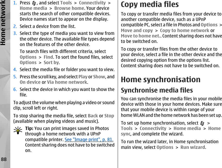 1. Press  , and select Tools &gt; Connectivity &gt;Home media &gt; Browse home. Your devicestarts the search of other compatible devices.Device names start to appear on the display.2. Select a device from the list.3. Select the type of media you want to view fromthe other device. The available file types dependon the features of the other device.To search files with different criteria, selectOptions &gt; Find. To sort the found files, selectOptions &gt; Sort by.4. Select the media file or folder you want to view.5. Press the scroll key, and select Play or Show, andOn device or Via home network.6. Select the device in which you want to show thefile.To adjust the volume when playing a video or soundclip, scroll left or right.To stop sharing the media file, select Back or Stop(available when playing videos and music).Tip: You can print images saved in Photosthrough a home network with a UPnPcompatible printer. See &quot;Image print&quot;, p. 81.Content sharing does not have to be switchedon.Copy media filesTo copy or transfer media files from your device toanother compatible device, such as a UPnPcompatible PC, select a file in Photos and Options &gt;Move and copy &gt; Copy to home network orMove to home net.. Content sharing does not haveto be switched on.To copy or transfer files from the other device toyour device, select a file in the other device and thedesired copying option from the options list.Content sharing does not have to be switched on.Home synchronisationSynchronise media filesYou can synchronise the media files in your mobiledevice with those in your home devices. Make surethat your mobile device is within range of yourhome WLAN and the home network has been set up.To set up home synchronisation, select   &gt;Tools &gt; Connectivity &gt; Home media &gt; Homesync, and complete the wizard.To run the wizard later, in Home synchronisationmain view, select Options &gt; Run wizard.88Home network