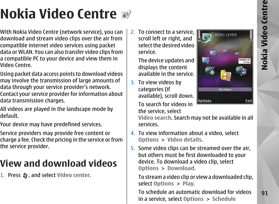 Nokia Video CentreWith Nokia Video Centre (network service), you candownload and stream video clips over the air fromcompatible internet video services using packetdata or WLAN. You can also transfer video clips froma compatible PC to your device and view them inVideo Centre.Using packet data access points to download videosmay involve the transmission of large amounts ofdata through your service provider&apos;s network.Contact your service provider for information aboutdata transmission charges.All videos are played in the landscape mode bydefault.Your device may have predefined services.Service providers may provide free content orcharge a fee. Check the pricing in the service or fromthe service provider.View and download videos1. Press  , and select Video center.2. To connect to a service,scroll left or right, andselect the desired videoservice.The device updates anddisplays the contentavailable in the service.3. To view videos bycategories (ifavailable), scroll down.To search for videos inthe service, selectVideo search. Search may not be available in allservices.4. To view information about a video, selectOptions &gt; Video details.5. Some video clips can be streamed over the air,but others must be first downloaded to yourdevice. To download a video clip, selectOptions &gt; Download.To stream a video clip or view a downloaded clip,select Options &gt; Play.To schedule an automatic download for videosin a service, select Options &gt; Schedule91Nokia Video Centre