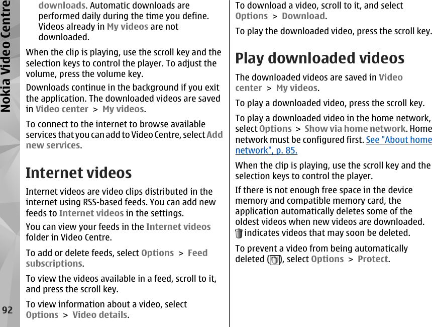 downloads. Automatic downloads areperformed daily during the time you define.Videos already in My videos are notdownloaded.When the clip is playing, use the scroll key and theselection keys to control the player. To adjust thevolume, press the volume key.Downloads continue in the background if you exitthe application. The downloaded videos are savedin Video center &gt; My videos.To connect to the internet to browse availableservices that you can add to Video Centre, select Addnew services.Internet videosInternet videos are video clips distributed in theinternet using RSS-based feeds. You can add newfeeds to Internet videos in the settings.You can view your feeds in the Internet videosfolder in Video Centre.To add or delete feeds, select Options &gt; Feedsubscriptions.To view the videos available in a feed, scroll to it,and press the scroll key.To view information about a video, selectOptions &gt; Video details.To download a video, scroll to it, and selectOptions &gt; Download.To play the downloaded video, press the scroll key.Play downloaded videosThe downloaded videos are saved in Videocenter &gt; My videos.To play a downloaded video, press the scroll key.To play a downloaded video in the home network,select Options &gt; Show via home network. Homenetwork must be configured first. See &quot;About homenetwork&quot;, p. 85.When the clip is playing, use the scroll key and theselection keys to control the player.If there is not enough free space in the devicememory and compatible memory card, theapplication automatically deletes some of theoldest videos when new videos are downloaded. indicates videos that may soon be deleted.To prevent a video from being automaticallydeleted ( ), select Options &gt; Protect.92Nokia Video Centre
