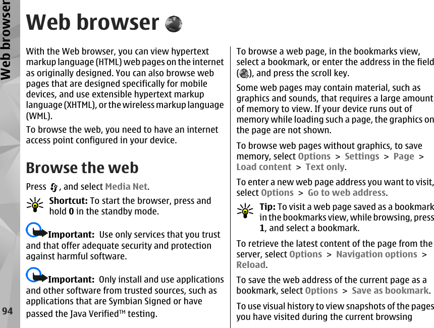 Web browserWith the Web browser, you can view hypertextmarkup language (HTML) web pages on the internetas originally designed. You can also browse webpages that are designed specifically for mobiledevices, and use extensible hypertext markuplanguage (XHTML), or the wireless markup language(WML).To browse the web, you need to have an internetaccess point configured in your device.Browse the webPress  , and select Media Net.Shortcut: To start the browser, press andhold 0 in the standby mode.Important:  Use only services that you trustand that offer adequate security and protectionagainst harmful software.Important:  Only install and use applicationsand other software from trusted sources, such asapplications that are Symbian Signed or havepassed the Java VerifiedTM testing.To browse a web page, in the bookmarks view,select a bookmark, or enter the address in the field(), and press the scroll key.Some web pages may contain material, such asgraphics and sounds, that requires a large amountof memory to view. If your device runs out ofmemory while loading such a page, the graphics onthe page are not shown.To browse web pages without graphics, to savememory, select Options &gt; Settings &gt; Page &gt;Load content &gt; Text only.To enter a new web page address you want to visit,select Options &gt; Go to web address.Tip: To visit a web page saved as a bookmarkin the bookmarks view, while browsing, press1, and select a bookmark.To retrieve the latest content of the page from theserver, select Options &gt; Navigation options &gt;Reload.To save the web address of the current page as abookmark, select Options &gt; Save as bookmark.To use visual history to view snapshots of the pagesyou have visited during the current browsing94Web browser