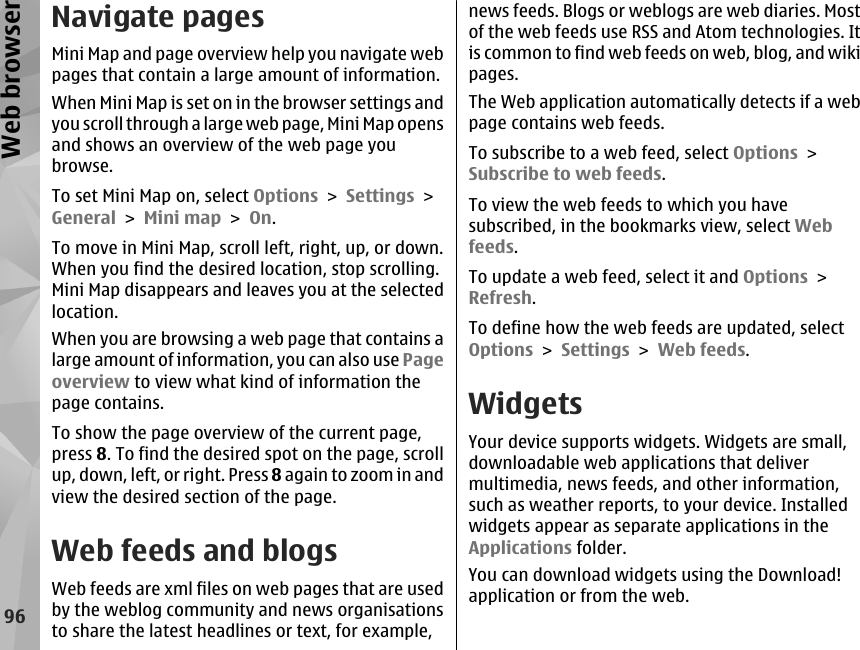 Navigate pagesMini Map and page overview help you navigate webpages that contain a large amount of information.When Mini Map is set on in the browser settings andyou scroll through a large web page, Mini Map opensand shows an overview of the web page youbrowse.To set Mini Map on, select Options &gt; Settings &gt;General &gt; Mini map &gt; On.To move in Mini Map, scroll left, right, up, or down.When you find the desired location, stop scrolling.Mini Map disappears and leaves you at the selectedlocation.When you are browsing a web page that contains alarge amount of information, you can also use Pageoverview to view what kind of information thepage contains.To show the page overview of the current page,press 8. To find the desired spot on the page, scrollup, down, left, or right. Press 8 again to zoom in andview the desired section of the page.Web feeds and blogsWeb feeds are xml files on web pages that are usedby the weblog community and news organisationsto share the latest headlines or text, for example,news feeds. Blogs or weblogs are web diaries. Mostof the web feeds use RSS and Atom technologies. Itis common to find web feeds on web, blog, and wikipages.The Web application automatically detects if a webpage contains web feeds.To subscribe to a web feed, select Options &gt;Subscribe to web feeds.To view the web feeds to which you havesubscribed, in the bookmarks view, select Webfeeds.To update a web feed, select it and Options &gt;Refresh.To define how the web feeds are updated, selectOptions &gt; Settings &gt; Web feeds.WidgetsYour device supports widgets. Widgets are small,downloadable web applications that delivermultimedia, news feeds, and other information,such as weather reports, to your device. Installedwidgets appear as separate applications in theApplications folder.You can download widgets using the Download!application or from the web.96Web browser