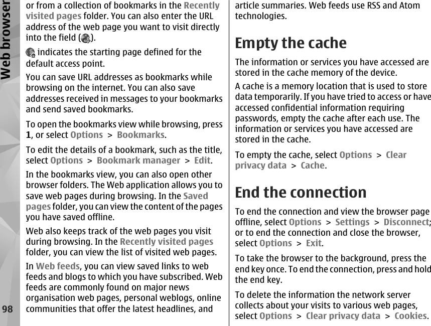 or from a collection of bookmarks in the Recentlyvisited pages folder. You can also enter the URLaddress of the web page you want to visit directlyinto the field ( ). indicates the starting page defined for thedefault access point.You can save URL addresses as bookmarks whilebrowsing on the internet. You can also saveaddresses received in messages to your bookmarksand send saved bookmarks.To open the bookmarks view while browsing, press1, or select Options &gt; Bookmarks.To edit the details of a bookmark, such as the title,select Options &gt; Bookmark manager &gt; Edit.In the bookmarks view, you can also open otherbrowser folders. The Web application allows you tosave web pages during browsing. In the Savedpages folder, you can view the content of the pagesyou have saved offline.Web also keeps track of the web pages you visitduring browsing. In the Recently visited pagesfolder, you can view the list of visited web pages.In Web feeds, you can view saved links to webfeeds and blogs to which you have subscribed. Webfeeds are commonly found on major newsorganisation web pages, personal weblogs, onlinecommunities that offer the latest headlines, andarticle summaries. Web feeds use RSS and Atomtechnologies.Empty the cacheThe information or services you have accessed arestored in the cache memory of the device.A cache is a memory location that is used to storedata temporarily. If you have tried to access or haveaccessed confidential information requiringpasswords, empty the cache after each use. Theinformation or services you have accessed arestored in the cache.To empty the cache, select Options &gt; Clearprivacy data &gt; Cache.End the connectionTo end the connection and view the browser pageoffline, select Options &gt; Settings &gt; Disconnect;or to end the connection and close the browser,select Options &gt; Exit.To take the browser to the background, press theend key once. To end the connection, press and holdthe end key.To delete the information the network servercollects about your visits to various web pages,select Options &gt; Clear privacy data &gt; Cookies.98Web browser