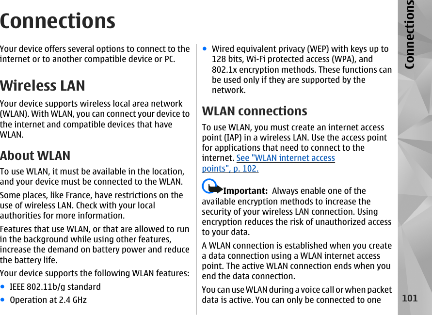 ConnectionsYour device offers several options to connect to theinternet or to another compatible device or PC.Wireless LANYour device supports wireless local area network(WLAN). With WLAN, you can connect your device tothe internet and compatible devices that haveWLAN.About WLANTo use WLAN, it must be available in the location,and your device must be connected to the WLAN.Some places, like France, have restrictions on theuse of wireless LAN. Check with your localauthorities for more information.Features that use WLAN, or that are allowed to runin the background while using other features,increase the demand on battery power and reducethe battery life.Your device supports the following WLAN features:●IEEE 802.11b/g standard●Operation at 2.4 GHz●Wired equivalent privacy (WEP) with keys up to128 bits, Wi-Fi protected access (WPA), and802.1x encryption methods. These functions canbe used only if they are supported by thenetwork.WLAN connectionsTo use WLAN, you must create an internet accesspoint (IAP) in a wireless LAN. Use the access pointfor applications that need to connect to theinternet. See &quot;WLAN internet accesspoints&quot;, p. 102.Important:  Always enable one of theavailable encryption methods to increase thesecurity of your wireless LAN connection. Usingencryption reduces the risk of unauthorized accessto your data.A WLAN connection is established when you createa data connection using a WLAN internet accesspoint. The active WLAN connection ends when youend the data connection.You can use WLAN during a voice call or when packetdata is active. You can only be connected to one101Connections