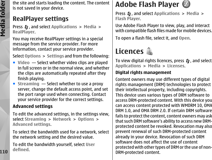 the site and starts loading the content. The contentis not saved in your device.RealPlayer settingsPress  , and select Applications &gt; Media &gt;RealPlayer.You may receive RealPlayer settings in a specialmessage from the service provider. For moreinformation, contact your service provider.Select Options &gt; Settings and from the following:●Video  — Select whether video clips are playedin full screen or in the normal view, and whetherthe clips are automatically repeated after theyfinish playing.●Streaming  — Select whether to use a proxyserver, change the default access point, and setthe port range used when connecting. Contactyour service provider for the correct settings.Advanced settingsTo edit the advanced settings, in the settings view,select Streaming &gt; Network &gt; Options &gt;Advanced settings.To select the bandwidth used for a network, selectthe network setting and the desired value.To edit the bandwidth yourself, select Userdefined.Adobe Flash PlayerPress  , and select Applications &gt; Media &gt;Flash Player.Use Adobe Flash Player to view, play, and interactwith compatible flash files made for mobile devices.To open a flash file, select it, and Open.LicencesTo view digital rights licences, press  , and selectApplications &gt; Media &gt; Licenses.Digital rights managementContent owners may use different types of digitalrights management (DRM) technologies to protecttheir intellectual property, including copyrights.This device uses various types of DRM software toaccess DRM-protected content. With this device youcan access content protected with WMDRM 10, OMADRM 1.0, and OMA DRM 2.0. If certain DRM softwarefails to protect the content, content owners may askthat such DRM software&apos;s ability to access new DRM-protected content be revoked. Revocation may alsoprevent renewal of such DRM-protected contentalready in your device. Revocation of such DRMsoftware does not affect the use of contentprotected with other types of DRM or the use of non-DRM-protected content.110Media folder