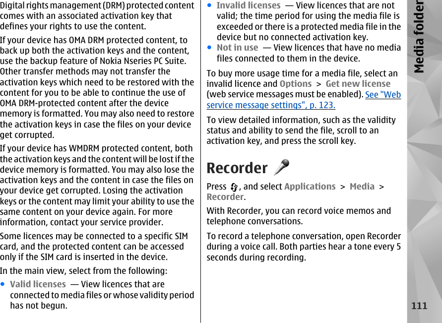 Digital rights management (DRM) protected contentcomes with an associated activation key thatdefines your rights to use the content.If your device has OMA DRM protected content, toback up both the activation keys and the content,use the backup feature of Nokia Nseries PC Suite.Other transfer methods may not transfer theactivation keys which need to be restored with thecontent for you to be able to continue the use ofOMA DRM-protected content after the devicememory is formatted. You may also need to restorethe activation keys in case the files on your deviceget corrupted.If your device has WMDRM protected content, boththe activation keys and the content will be lost if thedevice memory is formatted. You may also lose theactivation keys and the content in case the files onyour device get corrupted. Losing the activationkeys or the content may limit your ability to use thesame content on your device again. For moreinformation, contact your service provider.Some licences may be connected to a specific SIMcard, and the protected content can be accessedonly if the SIM card is inserted in the device.In the main view, select from the following:●Valid licenses  — View licences that areconnected to media files or whose validity periodhas not begun.●Invalid licenses  — View licences that are notvalid; the time period for using the media file isexceeded or there is a protected media file in thedevice but no connected activation key.●Not in use  — View licences that have no mediafiles connected to them in the device.To buy more usage time for a media file, select aninvalid licence and Options &gt; Get new license(web service messages must be enabled). See &quot;Webservice message settings&quot;, p. 123.To view detailed information, such as the validitystatus and ability to send the file, scroll to anactivation key, and press the scroll key.RecorderPress  , and select Applications &gt; Media &gt;Recorder.With Recorder, you can record voice memos andtelephone conversations.To record a telephone conversation, open Recorderduring a voice call. Both parties hear a tone every 5seconds during recording.111Media folder