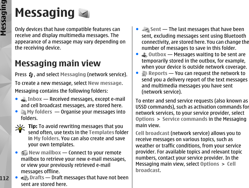 MessagingOnly devices that have compatible features canreceive and display multimedia messages. Theappearance of a message may vary depending onthe receiving device.Messaging main viewPress  , and select Messaging (network service).To create a new message, select New message.Messaging contains the following folders:● Inbox — Received messages, except e-mailand cell broadcast messages, are stored here.● My folders  — Organise your messages intofolders.Tip: To avoid rewriting messages that yousend often, use texts in the Templates folderin My folders. You can also create and saveyour own templates.● New mailbox — Connect to your remotemailbox to retrieve your new e-mail messages,or view your previously retrieved e-mailmessages offline.● Drafts — Draft messages that have not beensent are stored here.● Sent — The last messages that have beensent, excluding messages sent using Bluetoothconnectivity, are stored here. You can change thenumber of messages to save in this folder.● Outbox — Messages waiting to be sent aretemporarily stored in the outbox, for example,when your device is outside network coverage.● Reports — You can request the network tosend you a delivery report of the text messagesand multimedia messages you have sent(network service).To enter and send service requests (also known asUSSD commands), such as activation commands fornetwork services, to your service provider, selectOptions &gt; Service commands in the Messagingmain view.Cell broadcast (network service) allows you toreceive messages on various topics, such asweather or traffic conditions, from your serviceprovider. For available topics and relevant topicnumbers, contact your service provider. In theMessaging main view, select Options &gt; Cellbroadcast.112Messaging