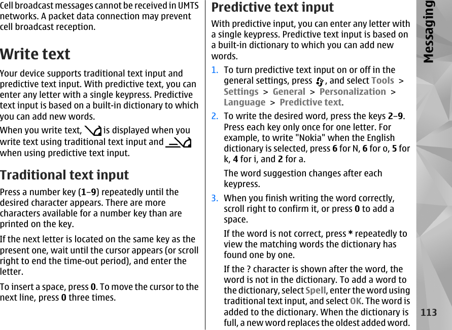 Cell broadcast messages cannot be received in UMTSnetworks. A packet data connection may preventcell broadcast reception.Write textYour device supports traditional text input andpredictive text input. With predictive text, you canenter any letter with a single keypress. Predictivetext input is based on a built-in dictionary to whichyou can add new words.When you write text,   is displayed when youwrite text using traditional text input and when using predictive text input.Traditional text inputPress a number key (1–9) repeatedly until thedesired character appears. There are morecharacters available for a number key than areprinted on the key.If the next letter is located on the same key as thepresent one, wait until the cursor appears (or scrollright to end the time-out period), and enter theletter.To insert a space, press 0. To move the cursor to thenext line, press 0 three times.Predictive text inputWith predictive input, you can enter any letter witha single keypress. Predictive text input is based ona built-in dictionary to which you can add newwords.1. To turn predictive text input on or off in thegeneral settings, press  , and select Tools &gt;Settings &gt; General &gt; Personalization &gt;Language &gt; Predictive text.2. To write the desired word, press the keys 2–9.Press each key only once for one letter. Forexample, to write &quot;Nokia&quot; when the Englishdictionary is selected, press 6 for N, 6 for o, 5 fork, 4 for i, and 2 for a.The word suggestion changes after eachkeypress.3. When you finish writing the word correctly,scroll right to confirm it, or press 0 to add aspace.If the word is not correct, press * repeatedly toview the matching words the dictionary hasfound one by one.If the ? character is shown after the word, theword is not in the dictionary. To add a word tothe dictionary, select Spell, enter the word usingtraditional text input, and select OK. The word isadded to the dictionary. When the dictionary isfull, a new word replaces the oldest added word.113Messaging